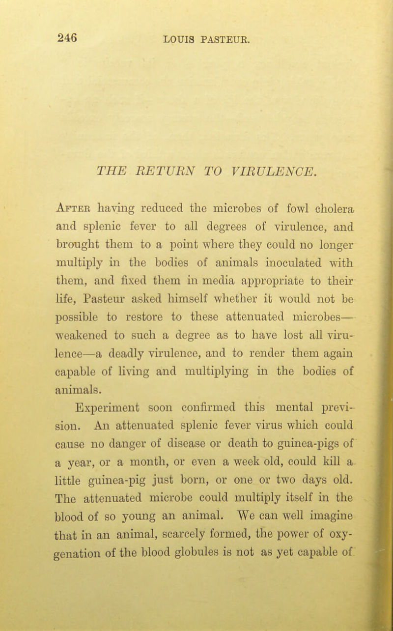 THE RETURN TO VIRULENCE. After having reduced the microbes of fowl cholera and splenic fever to all degrees of virulence, and brought them to a point where they could no longer multiply in the bodies of animals inoculated with them, and fixed them in media appropriate to their life, Pasteur asked himself whether it would not be possible to restore to these attenuated microbes— weakened to such a degree as to have lost all viru- lence—a deadly virulence, and to render them again capable of living and multiplymg in the bodies of animals. Experiment soon confirmed this mental previ- sion. An attenuated splenic fever virus which could cause no danger of disease or death to guinea-pigs of a year, or a month, or even a week old, could kill a little guinea-pig just born, or one or two days old. The attenuated microbe could multiply itself in the blood of so young an animal. We can well imagine that in an animal, scarcely formed, the power of oxy- genation of the blood globules is not as yet capable of