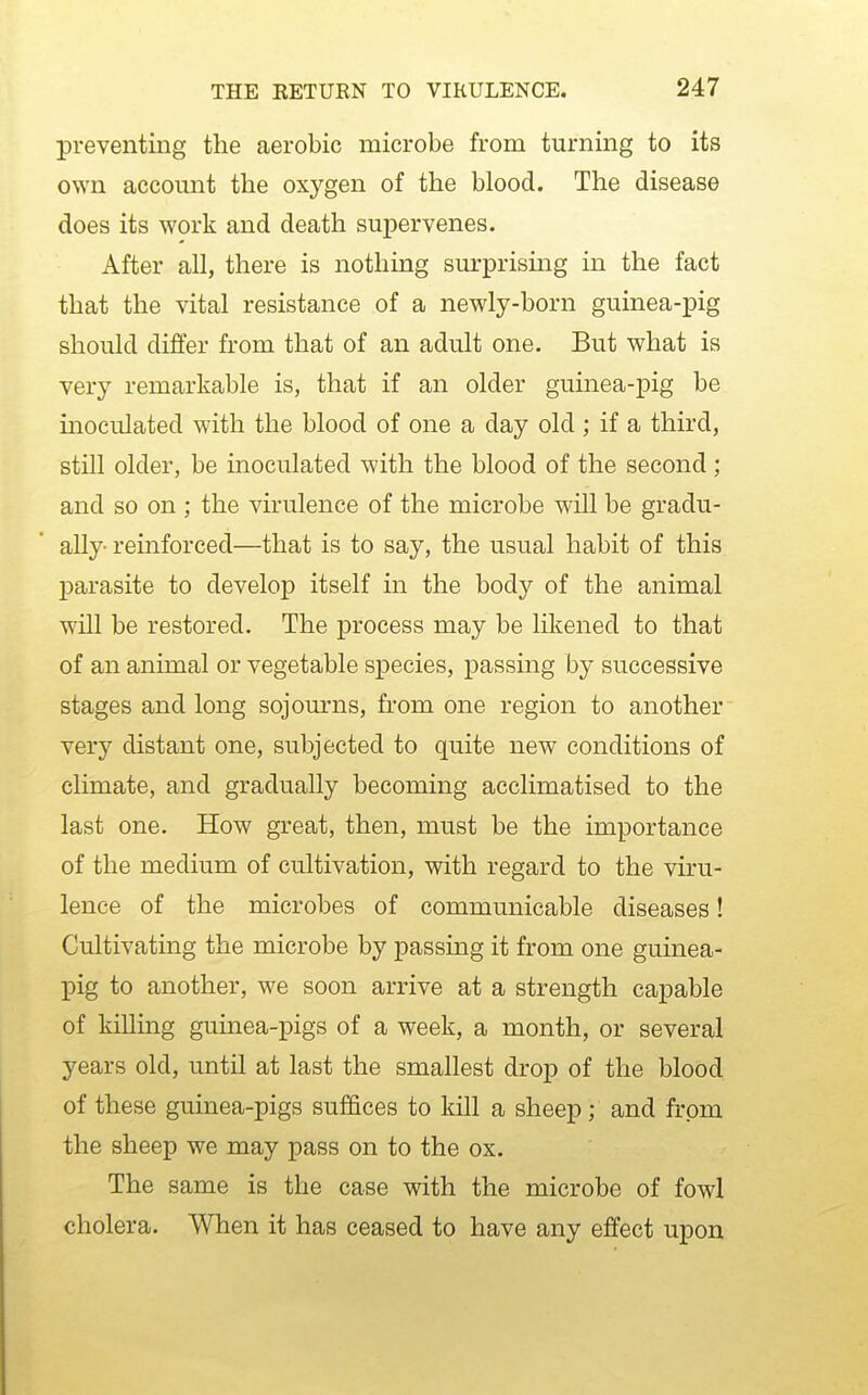 preventing the aerobic microbe from turning to its own account the oxygen of the blood. The disease does its work and death supervenes. After all, there is nothing surprismg in the fact that the vital resistance of a newly-born guinea-pig should differ from that of an adult one. But what is very remarkable is, that if an older guinea-pig be inoculated with the blood of one a day old ; if a third, still older, be inoculated with the blood of the second ; and so on ; the virulence of the microbe will be gradu- ally- reinforced—that is to say, the usual habit of this parasite to develop itself in the body of the animal will be restored. The process may be likened to that of an animal or vegetable species, passing by successive stages and long sojourns, from one region to another very distant one, subjected to quite new conditions of climate, and gradually becoming acclimatised to the last one. How great, then, must be the importance of the medium of cultivation, with regard to the viru- lence of the microbes of communicable diseases! Cultivating the microbe by passing it from one guinea- pig to another, we soon arrive at a strength capable of killing guinea-pigs of a week, a month, or several years old, until at last the smallest drop of the blood of these guinea-pigs suffices to kill a sheep; and from the sheep we may pass on to the ox. The same is the case with the microbe of fowl cholera. When it has ceased to have any effect upon