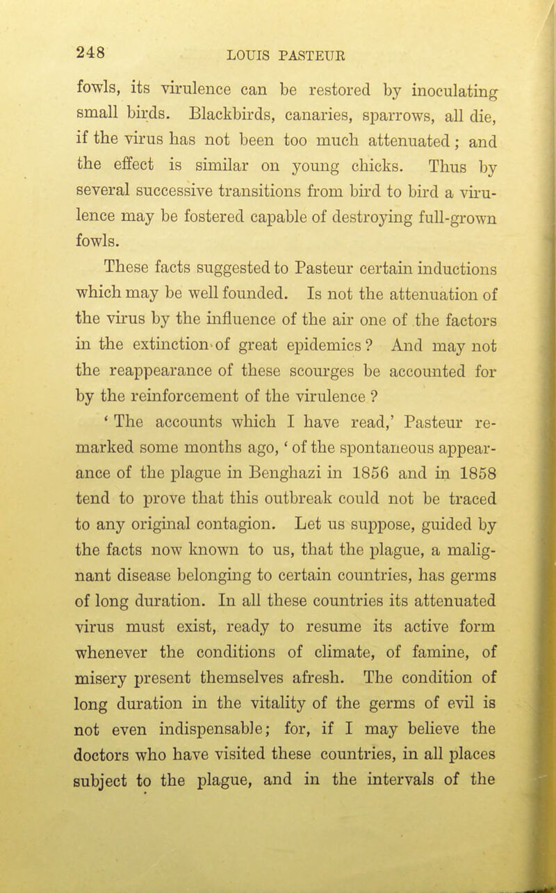 fowls, its virulence can be restored by inoculating small birds. Blackbirds, canaries, sparrows, all die, if the virus has not been too much attenuated; and the effect is similar on young chicks. Thus by several successive transitions from bird to bird a viru- lence may be fostered capable of destroying full-grown fowls. These facts suggested to Pasteur certain inductions which may be well founded. Is not the attenuation of the virus by the influence of the air one of the factors in the extmction>of great epidemics? And may not the reappearance of these scourges be accounted for by the reinforcement of the virulence ? * The accounts which I have read,' Pasteur re- marked some months ago,' of the spontaneous appear- ance of the plague in Benghazi in 1856 and in 1858 tend to prove that this outbreak could not be traced to any origuial contagion. Let us suppose, guided by the facts now known to us, that the plague, a malig- nant disease belonging to certain countries, has germs of long duration. In all these countries its attenuated virus must exist, ready to resume its active form whenever the conditions of climate, of famine, of misery present themselves afresh. The condition of long duration in the vitality of the germs of evil is not even indispensable; for, if I may believe the doctors who have visited these countries, in all places subject to the plague, and in the intervals of the