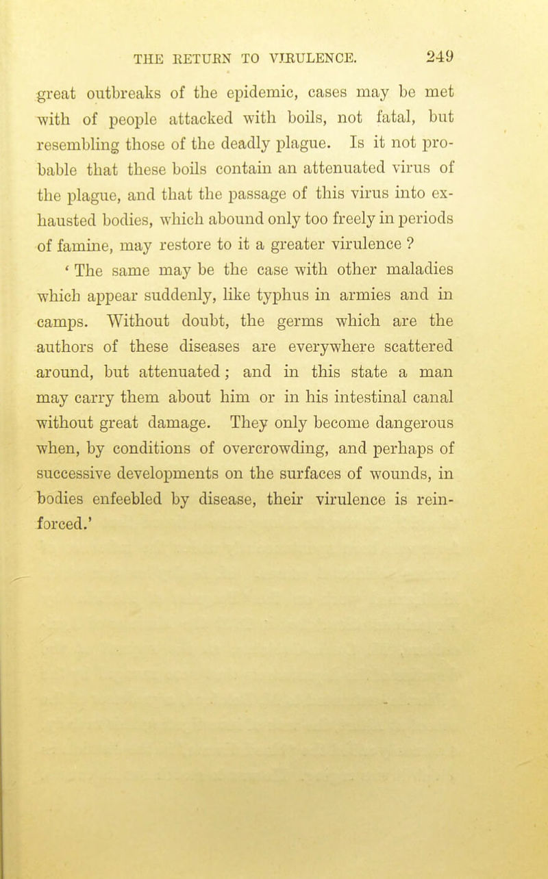 great outbreaks of the epidemic, cases may be met with of people attacked with boils, not fatal, but resembling those of the deadly plague. Is it not pro- bable that these boils contain an attenuated virus of the plague, and that the passage of this virus into ex- hausted bodies, which abound only too freely in periods of famme, may restore to it a greater virulence ? ' The same may be the case with other maladies which appear suddenly, like typhus in armies and in camps. Without doubt, the germs which are the authors of these diseases are everywhere scattered around, but attenuated; and in this state a man may carry them about him or in his intestinal canal without great damage. They only become dangerous when, by conditions of overcrowding, and perhaps of successive developments on the surfaces of wounds, in bodies enfeebled by disease, their virulence is rein- forced.'