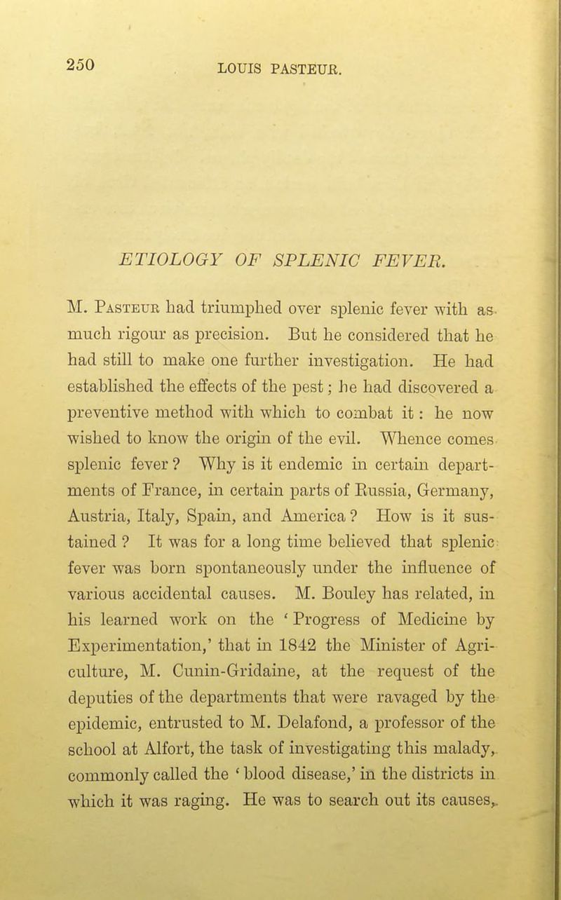 I ETIOLOGY OF SPLENIC FEVER. M. Pasteur had triumphed over splenic fever with as. much rigour as precision. But he considered that he had still to make one further investigation. He had established the effects of the pest; he had discovered a preventive method with which to combat it: he now wished to know the origin of the evil. Whence comes splenic fever ? Why is it endemic in certain depart- ments of France, in certain parts of Eussia, Germany, Austria, Italy, Spain, and America ? How is it sus- tained ? It was for a long time believed that splenic fever was born spontaneously under the influence of various accidental causes. M. Bouley has related, in his learned work on the ' Progress of Medicine by Experimentation,' that in 1842 the Minister of Agri- culture, M. Cunin-Gridaine, at the request of the deputies of the departments that were ravaged by the epidemic, entrusted to M. Delafond, a professor of the school at Alfort, the task of investigating this malady, commonly called the ' blood disease,' in the districts in which it was raging. He was to search out its causes,.