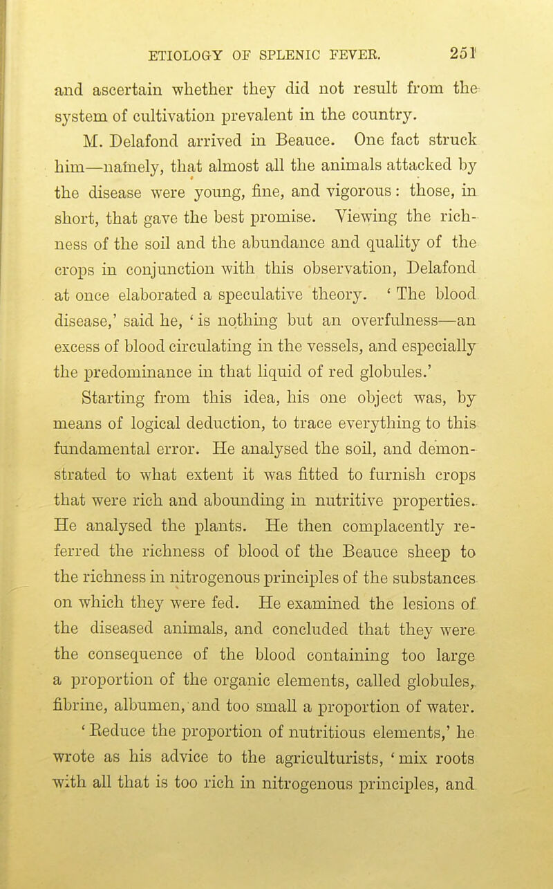 and ascertain whether they did not result from the system of cultivation prevalent in the country. M. Delafond arrived in Beauce. One fact struck him—nalnely, that almost all the animals attacked by the disease were young, fine, and vigorous: those, in short, that gave the best XDromise. Viewing the rich- ness of the soil and the abundance and quality of the crops in conjunction with this observation, Delafond at once elaborated a speculative theory. ' The blood disease,' said he, 'is nothmg but an overfulness—an excess of blood circulating in the vessels, and especially the predominance in that liquid of red globules.' Starting from this idea, his one object was, by means of logical deduction, to trace everything to this fundamental error. He analysed the soil, and demon- strated to what extent it was fitted to furnish crops that were rich and abounding in nutritive properties- He analysed the plants. He then complacently re- ferred the richness of blood of the Beauce sheep to the richness in nitrogenous principles of the substances on which they were fed. He examined the lesions of the diseased animals, and concluded that they were the consequence of the blood containing too large a proportion of the organic elements, called globules,, fibrine, albumen, and too small a proportion of water. ' Eeduce the proportion of nutritious elements,' he wrote as his advice to the agriculturists, 'mix roots with all that is too rich in nitrogenous principles, and