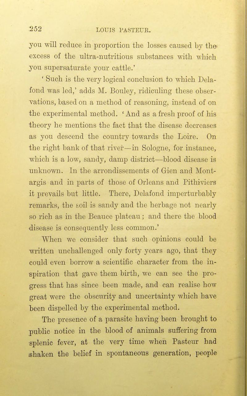 you will reduce in proportion the losses caused b}' the- excess of the ultra-nutritious substances with which jou supersaturate your cattle.' * Such is the very logical conclusion to which Dela- fond was led,' adds M. Bouley, ridiculing these obser- vations, based on a method of reasoning, instead of on the experimental method. ' And as a fresh proof of his theory he mentions the fact that the disease decreases as you descend the country towards the Loire. On the right bank of that river—in Sologne, for instance, which is a low, sandy, damp district—blood disease is unknown. In the arrondissements of Gien and Mont- argis and in parts of those of Orleans and Pithiviers it prevails but little. There, Delafond imperturbably remarks, the £oil is sandy and the herbage not nearly so rich as in the Beauce plateau; and there the blood disease is consequently less common.' When we consider that such opinions could be written unchallenged only forty years ago, that they could even borrow a scientific character from the in- spiration that gave them birth, we can see the pro- gress that has since been made, and can realise how great were the obscurity and uncertainty which have been dispelled by the experimental method. The presence of a parasite having been brought to public notice in the blood of animals suffering from splenic fever, at the very time when Pasteur had ;shaken the belief in spontaneous generation, people