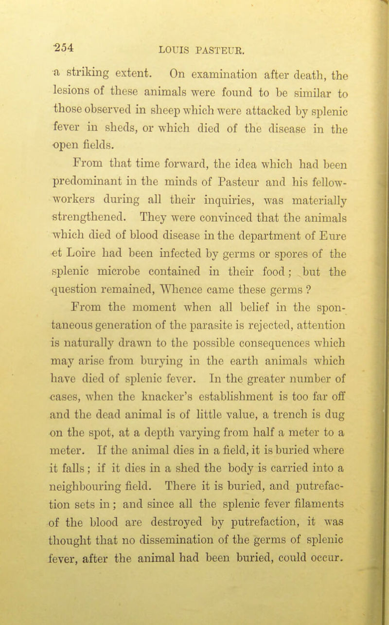 •a striking extent. On examination after death, the lesions of these animals were found to be similar to those observed in sheep which were attacked by splenic fever in sheds, or which died of the disease in the open fields. From that time forward, the idea which had been predominant in the minds of Pasteur and his fellow- workers during all their inquiries, was materially strengthened. They were convinced that the animals which died of blood disease in the department of Eure et Loire had been infected by germs or spores of the splenic microbe contained in their food; but the ■question remained, Wlience came these germs ? From the moment when all belief in the spon- taneous generation of the parasite is rejected, attention is naturally drawn to the possible consequences which may arise from burying in the earth animals which have died of splenic fever. In the greater number of cases, when the knacker's establishment is too far off and the dead animal is of little value, a trench is dug on the spot, at a depth varying from half a meter to a meter. If the animal dies in a field, it is buried where it falls ; if it dies in a shed the body is carried into a neighbouring field. There it is buried, and putrefac- tion sets in; and since all the splenic fever filaments of the blood are destroyed by putrefaction, it was thought that no dissemination of the germs of splenic fever, after the animal had been buried, could occur.