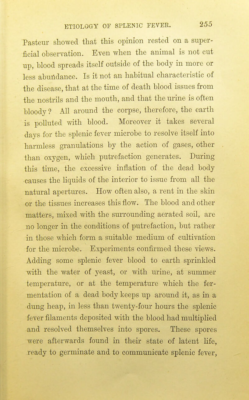 Pasteur showed that this opinion rested on a super- ficial observation. Even when the animal is not cut up, blood spreads itself outside of the body in more or less abundance. Is it not an habitual characteristic of the disease, that at the time of death blood issues from the nostrils and the mouth, and that the urine is often bloody ? All around the corpse, therefore, the earth is polluted with blood. Moreover it takes several days for the splenic fever microbe to resolve itself into harmless granulations by the action of gases, other than oxygen, which putrefaction generates. During this time, the excessive mflation of the dead body causes the liquids of the interior to issue from all the natural apertures. How often also, a rent in the skin or the tissues increases this flow. The blood and other matters, mixed with the surrounding aerated soil, are no longer in the conditions of putrefaction, but rather in those which form a suitable medium of cultivation for the microbe. Experiments confirmed these views. Adding some splenic fever blood to earth sprinkled with the water of yeast, or with urine, at summer temperature, or at the temperature which the fer- mentation of a dead body keeps up around it, as in a dung heap, in less than twenty-four hours the splenic fever filaments deposited with the blood had multiplied and resolved themselves into spores. These spores were afterwards found in their state of latent life, ready to germinate and to communicate splenic fever,