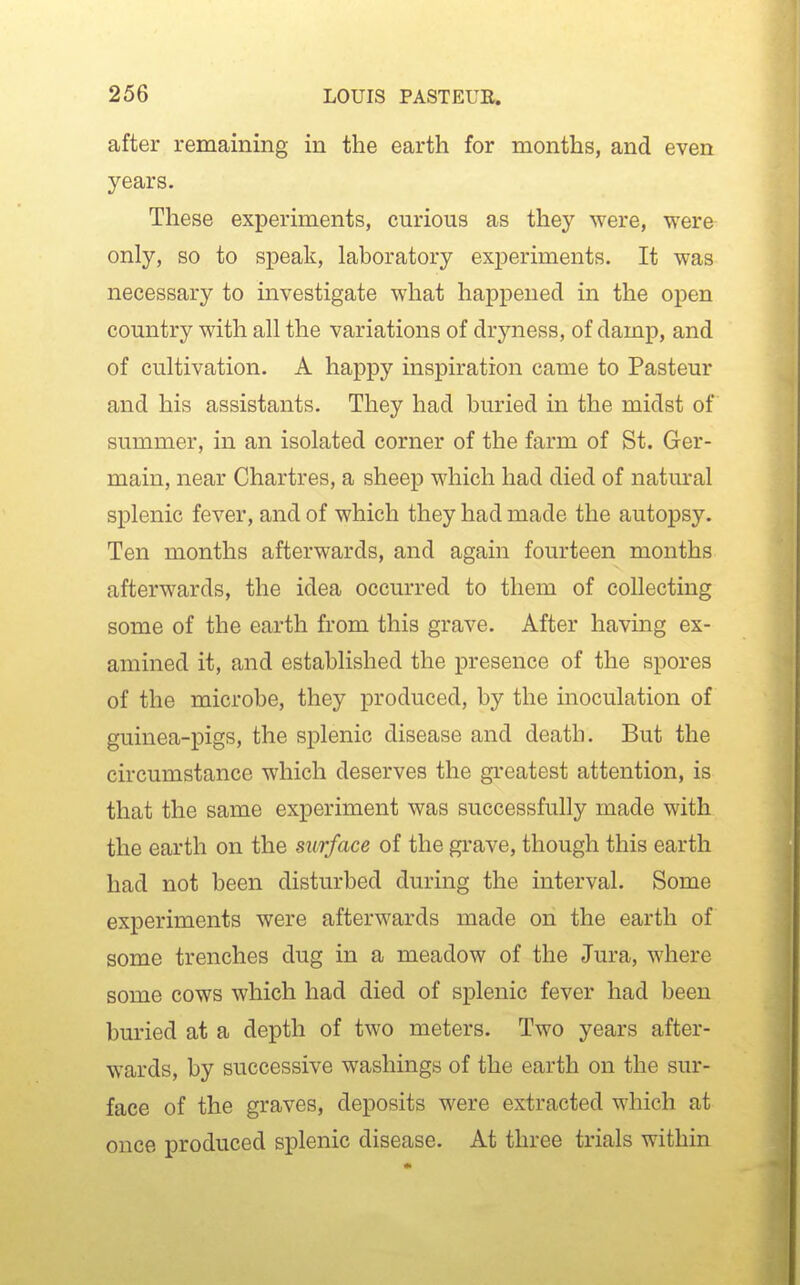 after remaining in the earth for months, and even years. These experiments, curious as they were, were only, so to speak, laboratory experiments. It was necessary to investigate what happened in the open country with all the variations of dryness, of damp, and of cultivation. A happy inspiration came to Pasteur and his assistants. They had buried in the midst of summer, in an isolated corner of the farm of St. Ger- main, near Chartres, a sheep which had died of natural splenic fever, and of which they had made the autopsy. Ten months afterwards, and again fourteen months afterwards, the idea occurred to them of collecting some of the earth from this grave. After having ex- amined it, and established the presence of the spores of the microbe, they produced, by the inoculation of guinea-pigs, the splenic disease and death. But the circumstance which deserves the greatest attention, is that the same experiment was successfully made with the earth on the surface of the gi'ave, though this earth had not been disturbed during the interval. Some experiments were afterwards made on the earth of some trenches dug in a meadow of the Jura, where some cows which had died of splenic fever had been buried at a depth of two meters. Two years after- wards, by successive washings of the earth on the sur- face of the graves, deposits were extracted which at once produced splenic disease. At three trials within