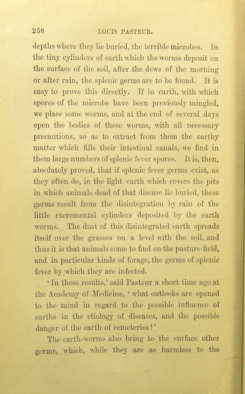 depths where they He buried, the terrible microbes. In the tiny cyHnders of earth which the worms deposit on the surface of the soil, after the dews of the morning or after rain, the splenic germs are to be found. It is easy to prove this directly. If in earth, with which spores of the microbe have been previously mingled, we place some worms, and at the end of several days open the bodies of these worms, with all necessary precautions, so as to extract from them the earthy matter which fills their intestinal canals, we find in them large numbers of splenic fever spores. It is, then, absolutely proved, that if splenic fever germs exist, as they often do, in the light earth which covers the pits in which animals dead of that disease lie buried, these germs result from the disintegration by rain of the little excremental cylinders deposited by the earth worms. The dust of this disintegrated earth spreads itself over the grasses on a level with the soil, and thus it is that animals come to find on the pasture-field, and in particular kinds of forage, the germs of splenic fever by which they are infected. * In these results,' said Pasteur a short time ago at the Academy of Medicine, ' what outlooks are opened to the mind in regard to the possible influence of earths in the etiology of diseases, and the possible danger of the earth of cemeteries !' The earth-worms also bring to the surface other germs, which, while they are as harmless to the