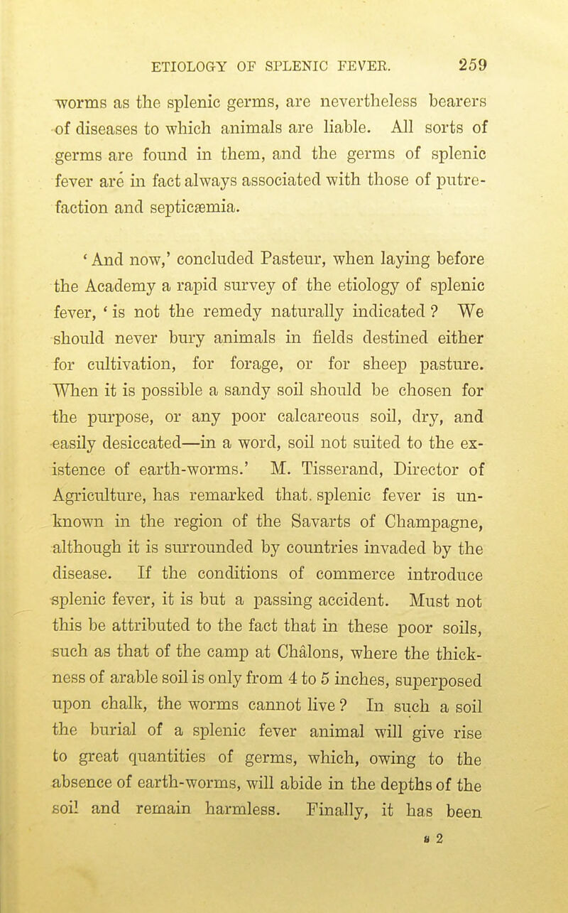 Tvorms as the splenic germs, are nevertheless bearers of diseases to which animals are liable. All sorts of germs are found in them, and the germs of splenic fever are in fact always associated with those of putre- faction and septicaemia. * And now,' concluded Pasteur, when laying before the Academy a rapid survey of the etiology of splenic fever, * is not the remedy naturally indicated ? We should never bury animals in fields destined either for cultivation, for forage, or for sheep pasture. When it is possible a sandy soil should be chosen for the purpose, or any poor calcareous soil, dry, and easily desiccated—in a word, soil not suited to the ex- istence of earth-worms.' M. Tisserand, Director of Agriculture, has remarked that, splenic fever is un- known in the region of the Savarts of Champagne, although it is surrounded by countries invaded by the disease. If the conditions of commerce introduce splenic fever, it is but a passing accident. Must not this be attributed to the fact that in these poor soils, such as that of the camp at Chalons, where the thick- ness of arable soil is only from 4 to 5 inches, superposed upon chalk, the worms cannot live ? In such a soil the burial of a splenic fever animal will give rise to great quantities of germs, which, owing to the absence of earth-worms, will abide in the depths of the soil and remain harmless. Finally, it has been a 2