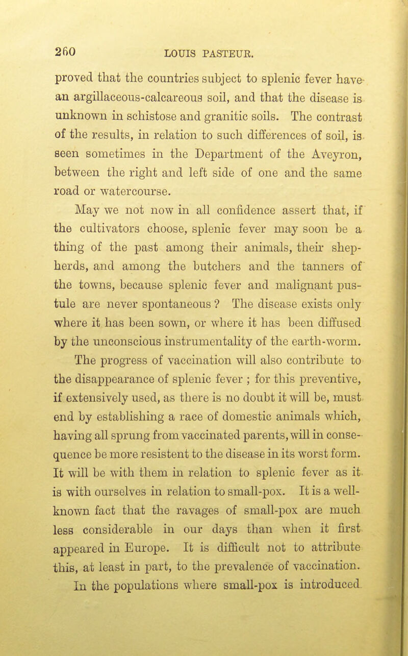 proved that the countries subject to splenic fever have an argillaceous-calcareous soil, and that the disease is unknown in schistose and granitic soils. The contrast of the results, in relation to such differences of soil, is. seen sometimes in the Department of the Aveyron, between the right and left side of one and the same road or watercourse. May we not now in all confidence assert that, if the cultivators choose, splenic fever may soon be a thing of the past among their animals, their shep- herds, and among the butchers and the tanners of the towns, because splenic fever and malignant pus- tule are never spontaneous ? The disease exists only where it has been sown, or where it has been diffused by the unconscious instrumentality of the earth-worm. The progress of vaccination will also contribute to the disappearance of splenic fever ; for this preventive, if extensively used, as there is no doubt it will be, must end by establishing a race of domestic animals which, having all sprung from vaccinated parents, will in conse- quence be more resistent to the disease in its worst form. It will be with them in relation to splenic fever as it is with ourselves in relation to small-pox. It is a well- known fact that the ravages of small-pox are much less considerable in our days than when it first appeared in Europe. It is difficult not to attribute this, at least in part, to the prevalence of vaccination. In the populations where small-pox is introduced