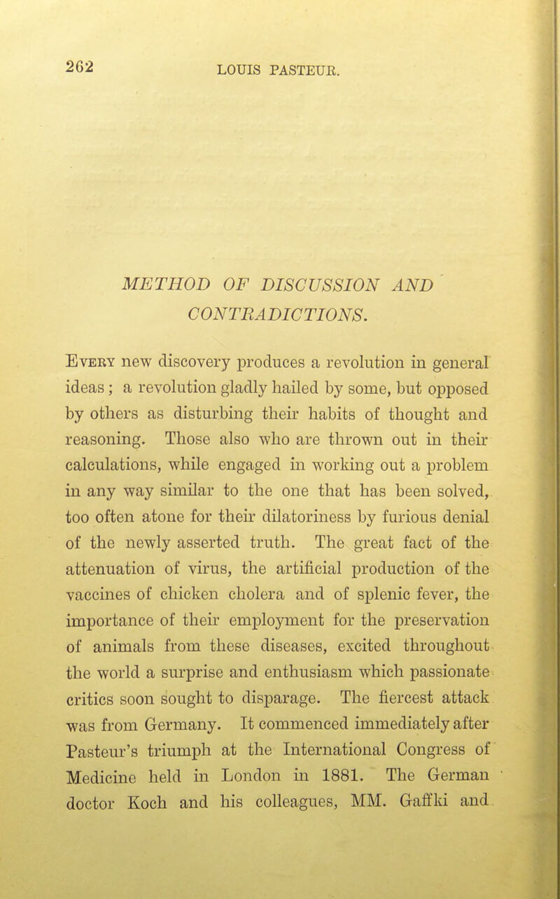 2G2 METHOD OF DISCUSSION AND CONTRADICTIONS. Every new discovery j)roduces a revolution in general ideas; a revolution gladly hailed by some, but opposed by others as disturbing their habits of thought and reasoning. Those also who are thrown out in their calculations, while engaged in working out a problem in any way similar to the one that has been solved, too often atone for then- dilatoriness by furious denial of the newly asserted truth. The great fact of the attenuation of virus, the artificial production of the vaccines of chicken cholera and of splenic fever, the importance of their employment for the preservation of animals from these diseases, excited throughout the world a surprise and enthusiasm which passionate critics soon sought to disparage. The fiercest attack was from Germany. It commenced immediately after Pasteur's triumph at the International Congress of Medicine held in London in 1881. The German doctor Koch and his colleagues, MM. Gaffki and