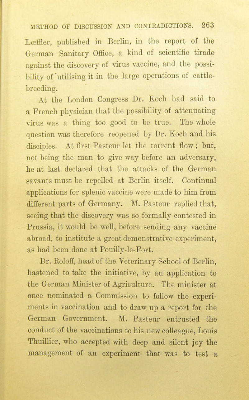 Loeffler, published in Berlin, in the report of the German Sanitary Office, a kind of scientific tirade against the discovery of virus vaccine, and the possi- bility of'utilising it in the large operations of cattle- breeding. At the London Congress Dr. Koch had said to a French physician that the possibility of attenuating virus was a thing too good to be true. The whole question was therefore reopened by Dr. Koch and his disciples. At first Pasteur let the torrent flow ; but, not being the man to give way before an adversary, he at last declared that the attacks of the German savants must be repelled at Berlin itself. Continual applications for splenic vaccine were made to him from different parts of Germany. M. Pasteur replied that, seeing that the discovery was so formally contested in Prussia, it would be well, before sending any vaccine abroad, to institute a great demonstrative experiment, as had been done at Pouilly-le-Fort. Dr. Eoloff, head of the Veterinary School of Berlin, hastened to take the initiative, by an application to the German Minister of Agriculture. The minister at once nominated a Commission to follow the experi- ments in vaccination and to draw up a report for the German Government. M. Pasteur entrusted the conduct of the vaccinations to his new colleague, Louis Thuillier, who accepted with deep and silent joy the management of an experiment that was to test a