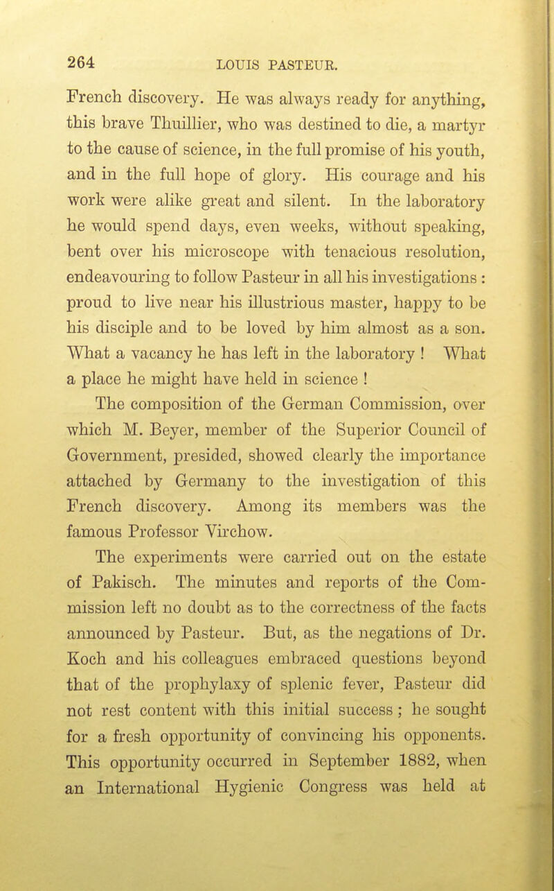 French discovery. He was always ready for anything, this brave Thuillier, who was destined to die, a martyr to the cause of science, in the full promise of his youth, and in the full hope of glory. His courage and his work were alike great and silent. In the laboratory he would spend days, even weeks, without speaking, bent over his microscope with tenacious resolution, endeavouring to follow Pasteur in all his investigations: proud to live near his illustrious master, happy to be his disciple and to be loved by him almost as a son. What a vacancy he has left in the laboratory ! What a place he might have held in science ! The composition of the German Commission, over which M. Beyer, member of the Superior Council of Government, jDi'esided, showed clearly the importance attached by Germany to the investigation of this French discovery. Among its members was the famous Professor Virchow. The experiments were carried out on the estate of Pakisch. The minutes and reports of the Com- mission left no doubt as to the correctness of the facts announced by Pasteur. But, as the negations of Dr. Koch and his colleagues embraced questions beyond that of the prophylaxy of splenic fever, Pasteur did not rest content with this initial success ; he sought for a fresh opportunity of convincing his opponents. This opportunity occurred in September 1882, when an International Hygienic Congress was held at