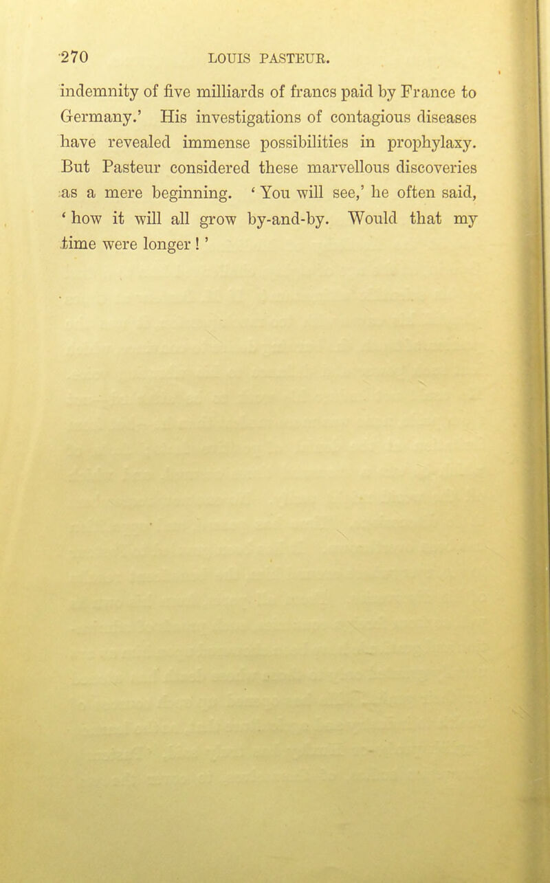 indemnity of five milliards of francs paid by France to Germany.' His investigations of contagious diseases have revealed immense possibilities in prophylaxy. But Pasteur considered these marvellous discoveries :as a mere beginning. ' You will see,' he often said, * how it will all grow by-and-by. Would that my .time were longer !'