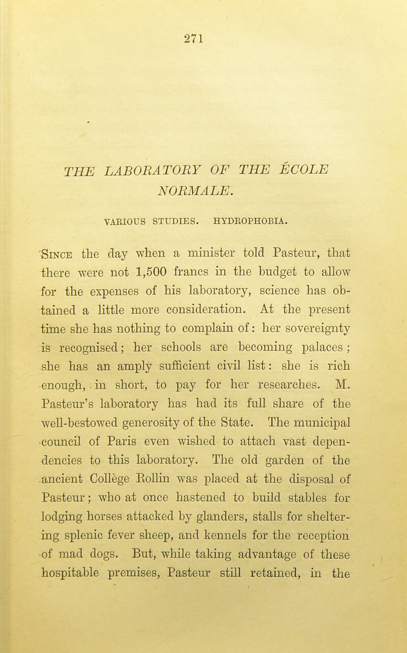 THE LABORATORY OF THE ECOLE NORMALE. VARIOUS STUDIES. HYDROPHOBIA. 'Since the day when a minister told Pasteur, that there were not 1,500 francs in the budget to allow for the expenses of his laboratory, science has ob- tained a little more consideration. At the present time she has nothing to complain of: her sovereignty is recognised; her schools are becoming palaces ; she has an amply sufficient civil list: she is rich enough, in short, to pay for her researches. M. Pasteur's laboratory has had its full share of the well-bestowed generosity of the State. The municipal council of Paris even wished to attach vast depen- dencies to this laboratory. The old garden of the .ancient College Eollin was placed at the disposal of Pasteur; who at once hastened to build stables for lodging horses attacked by glanders, stalls for shelter- ing splenic fever sheep, and kennels for the reception of mad dogs. But, while taking advantage of these hospitable premises, Pasteur still retained, in the
