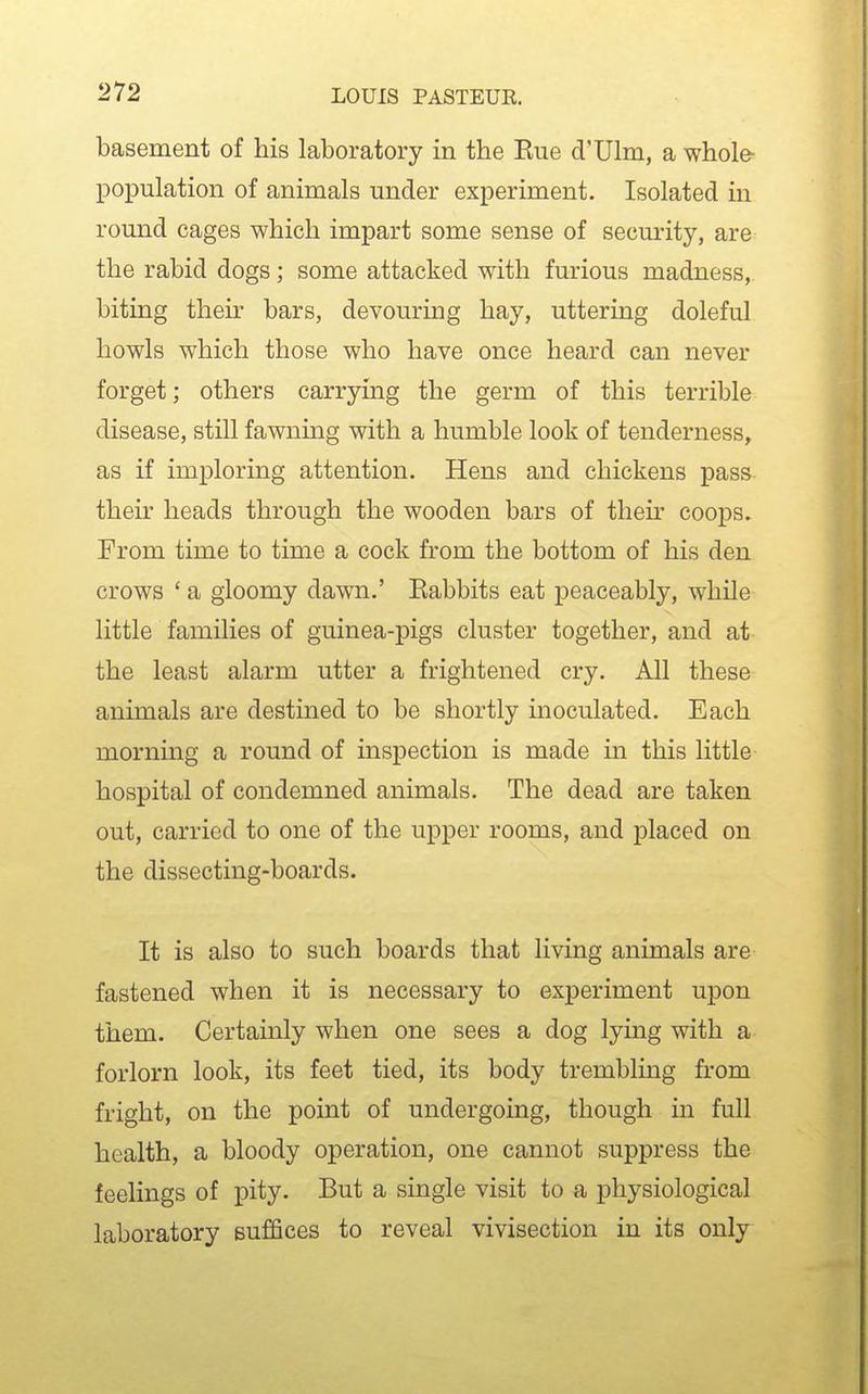 basement of his laboratory in the Eue d'Ulm, a whole- population of animals under experiment. Isolated in round cages which impart some sense of security, are the rabid dogs; some attacked with furious madness, biting their bars, devouring hay, uttering doleful howls which those who have once heard can never forget; others carrying the germ of this terrible disease, still fawning with a humble look of tenderness, as if imploring attention. Hens and chickens pass their heads through the wooden bars of their coops. From time to time a cock from the bottom of his den crows ' a gloomy dawn.' Eabbits eat peaceably, while little families of guinea-pigs cluster together, and at the least alarm utter a frightened cry. All these animals are destined to be shortly inoculated. Each morning a round of inspection is made in this little hospital of condemned animals. The dead are taken out, carried to one of the upper rooms, and placed on the dissecting-boards. It is also to such boards that living animals are fastened when it is necessary to experiment upon them. Certainly when one sees a dog lying with a forlorn look, its feet tied, its body trembling from fright, on the point of undergoing, though in full health, a bloody operation, one cannot suppress the feelings of pity. But a single visit to a physiological laboratory suffices to reveal vivisection in its only