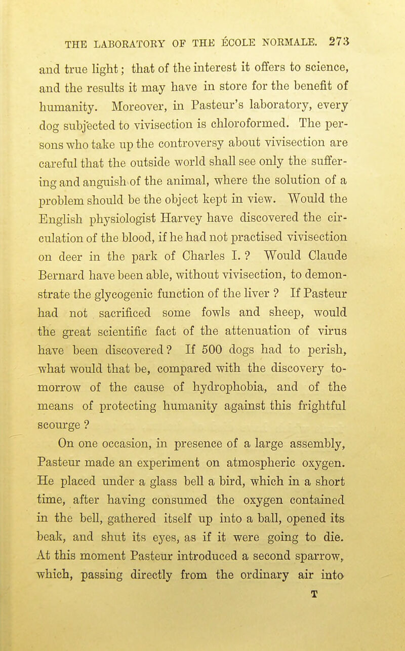 and true light; that of the interest it offers to science, and the results it may have in store for the benefit of humanity. Moreover, in Pasteur's laboratory, every dog subjected to vivisection is chloroformed. The per- sons who take up the controversy about vivisection are careful that the outside world shall see only the suffer- ing and anguish of the animal, where the solution of a problem should be the object kept in view. Would the English physiologist Harvey have discovered the cir- culation of the blood, if he had not practised vivisection on deer in the park of Charles I. ? Would Claude Bernard have been able, without vivisection, to demon- strate the glycogenic function of the liver ? If Pasteur had not sacrificed some fowls and sheep, would the great scientific fact of the attenuation of virus have been discovered? If 500 dogs had to perish, what would that be, compared with the discovery to- morrow of the cause of hydrophobia, and of the means of protecting humanity against this frightful scourge ? On one occasion, in presence of a large assembly, Pasteur made an experiment on atmospheric oxygen. He placed under a glass bell a bird, which in a short time, after having consumed the oxygen contained in the bell, gathered itself up into a ball, opened its- beak, and shut its eyes, as if it were going to die. At this moment Pasteur introduced a second sparrow, which, passing directly from the ordinary air into T