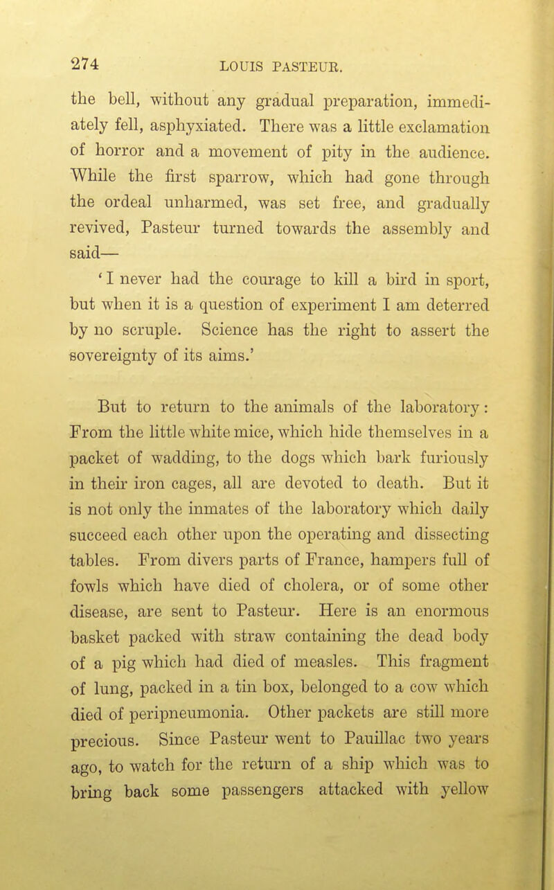 the bell, without any gradual preparation, immedi- ately fell, asphyxiated. There was a little exclamation of horror and a movement of pity in the audience. While the first sparrow, which had gone through the ordeal unharmed, was set free, and gradually revived, Pasteur turned towards the assembly and said— ' I never had the courage to kill a bird in sport, but when it is a question of experiment I am deterred by no scruple. Science has the right to assert the sovereignty of its aims.' But to return to the animals of the laboratory: From the little white mice, which hide themselves in a packet of wadding, to the dogs which bark furiously in their iron cages, all are devoted to death. But it is not only the inmates of the laboratory which daily succeed each other upon the operating and dissecting tables. From divers parts of France, hampers full of fowls which have died of cholera, or of some other disease, are sent to Pasteur. Here is an enormous basket packed with straw containmg the dead body of a pig which had died of measles. This fragment of lung, packed in a tin box, belonged to a cow which died of peripneumonia. Other packets are still more precious. Since Pasteur went to Pauillac two years ago, to watch for the return of a ship which was to bring back some passengers attacked with yellow