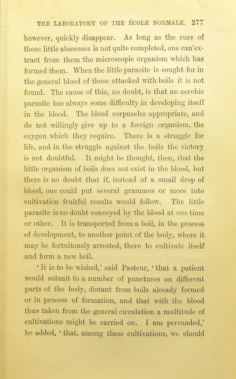 liowever, quickly disappear. As long as the cure of these little abscesses is not quite completed, one can ex- tract from them the microscopic organism which has formed tiiem. When the little parasite is sought for in the general blood of those attacked with boils it is not found. The cause of this, no doubt, is that an aerobic parasite has always some difficulty in developing itself in the blood. The blood corpuscles appropriate, and do not willingly give up to a foreign organism, the •oxygen which they require. There is a struggle for life, and in the struggle against the boils the victory is not doubtful. It might be thought, then, that the little organism of boils does not exist in the blood, but there is no doubt that if, instead of a small drop of hlood, one could put several grammes or more into cultivation fruitful results would follow. The little parasite is no doubt conveyed by the blood at one time or other. It is transported from a boil, in the process of development, to another point of the body, where it may be fortuitously arrested, there to cultivate itself and form a new boil. ' It is to be wished,' said Pasteur, ' that a patient would submit to a number of punctures on different parts of the body, distant from boils already formed •or in process of formation, and that with the blood thus taken from the general circulation a multitude of cultivations might be carried on. I am persuaded,' he added, ' that, among these cultivations, we should