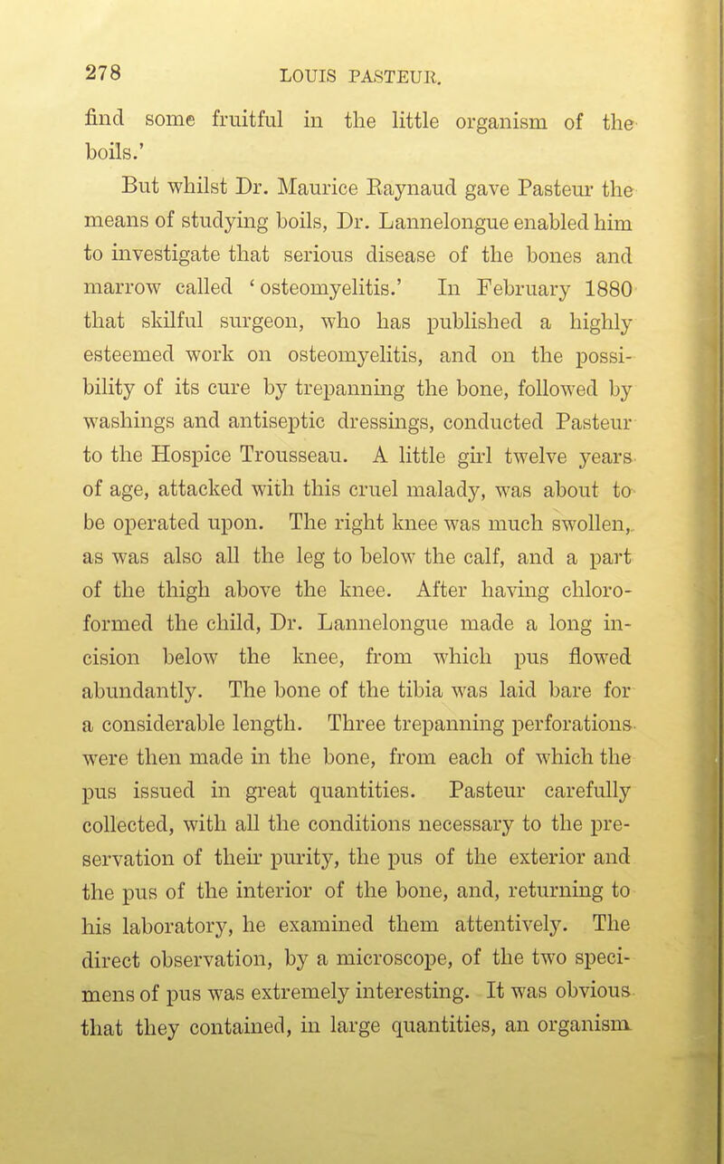 find some fruitful in the little organism of the boils.' But whilst Dr. Maurice Eaynaud gave Pasteur the means of studying boils, Dr. Lannelongue enabled him to investigate that serious disease of the bones and marrow called 'osteomyelitis.' In February 1880 that skilful surgeon, who has published a highly esteemed work on osteomyelitis, and on the possi- bility of its cure by trepanning the bone, followed by washings and antiseptic dressmgs, conducted Pasteur to the Hospice Trousseau. A little girl twelve years of age, attacked with this cruel malady, was about to be operated upon. The right knee was much swollen, as was also all the leg to below the calf, and a part of the thigh above the knee. After having chloro- formed the child. Dr. Lannelongue made a long in- cision below the knee, from which pus flowed abundantly. The bone of the tibia was laid bare for a considerable length. Three trepanning perforations were then made in the bone, from each of which the pus issued in great quantities. Pasteur carefully collected, with all the conditions necessary to the pre- servation of their purity, the pus of the exterior and the pus of the interior of the bone, and, returning to his laboratory, he examined them attentively. The direct observation, by a microscope, of the two speci- mens of pus was extremely interesting. It was obvious, that they contained, in large quantities, an organism