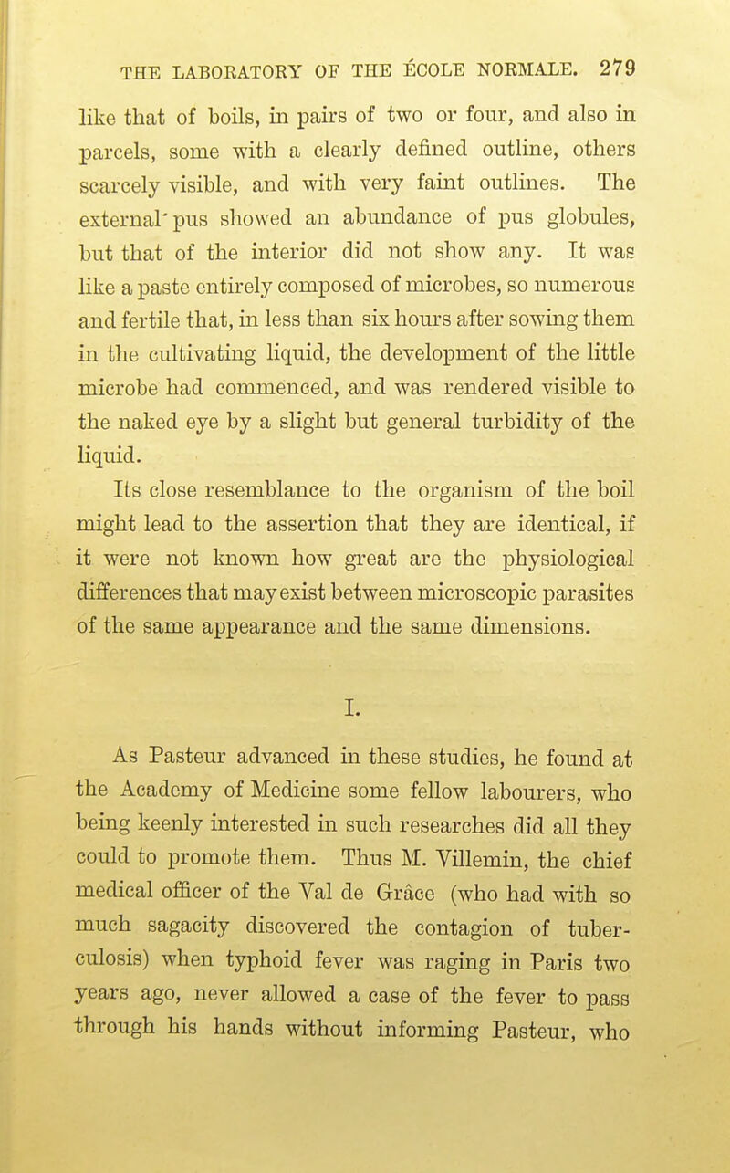 like that of boils, in pairs of two or four, and also in parcels, some with a clearly defined outline, others scarcely visible, and with very faint outlines. The external'pus showed an abundance of pus globules, but that of the interior did not show any. It was like a paste entirely composed of microbes, so numerous and fertile that, in less than six hours after sowing them in the cultivating liquid, the development of the little microbe had commenced, and was rendered visible to the naked eye by a slight but general turbidity of the liquid. Its close resemblance to the organism of the boil might lead to the assertion that they are identical, if it were not known how great are the physiological differences that may exist between microscopic parasites of the same appearance and the same dimensions. I. As Pasteur advanced in these studies, he found at the Academy of Medicine some fellow labourers, who being keenly interested in such researches did all they could to promote them. Thus M. Villemin, the chief medical officer of the Val de Grace (who had with so much sagacity discovered the contagion of tuber- culosis) when typhoid fever was raging in Paris two years ago, never allowed a case of the fever to pass through his hands without informing Pasteur, who