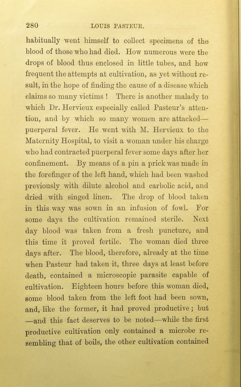 habitually went himself to collect specimens of the blood of those who had died. How numerous were the drops of blood thus enclosed in little tubes, and how frequent the attempts at cultivation, as yet without re- sult, in the hope of finding the cause of a disease which claims so many victims ! There is another malady to which Dr. Hervieux especially called Pasteur's atten- tion, and by which so many women are attacked— puerperal fever. He went with M. Hervieux to the Maternity Hospital, to visit a woman under his charge who had contracted puerperal fever some days after her confinement. By means of a pin a prick was made in the forefinger of the left hand, which had been washed previously with dilute alcohol and carbolic acid, and dried with singed linen. The drop of blood taken in this way was sown in an infusion of fowl. For some days the cultivation remained sterile. Next day blood was taken from a fresh puncture, and this time it proved fertile. The woman died three days after. The blood, therefore, already at the time when Pasteur had taken it, three days at least before death, contained a microscopic parasite capable of cultivation. Eighteen hours before this woman died, some blood taken from the left foot had been sown, and, like the former, it had proved productive; but —and this fact deserves to be noted—while the fiii'st productive cultivation only contained a microbe re- sembling that of boils, the other cultivation contained