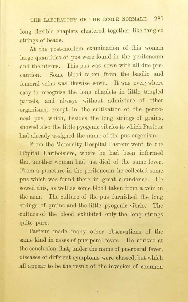 long flexible chaplets clustered together like tangled strings of beads. At the post-mortem examination of this woman large quantities of pus were found in the peritoneum and the uterus. This pus was sown with all due pre- caution. Some blood taken from the basilic and femoral veins was likewise sown. It was everywhere easy to recognise the long chaplets in little tangled parcels, and always without admixture of other organisms, except in the cultivation of the perito- neal pus, which, besides the long strings of grains, showed also the little pyogenic vibrios to which Pasteur had already assigned the name of the pus organism. From the Maternity Hospital Pasteur went to the Hopital Lariboisiere, where he had been informed that another woman had just died of the same fever. Prom a puncture in the peritoneum he collected some pus which was found there in great abundance. He sowed this, as well as some blood taken from a vein in the arm. The culture of the pus furnished the long strings of grams and the little pyogenic vibrio. The culture of the blood exhibited only the long strmgs quite pm-e. Pasteur made many other observations of the same kind in cases of puerperal fever. He arrived at the conclusion that, under the name of puerperal fever, diseases of different symptoms were classed, but which all appear to be the result of the invasion of common