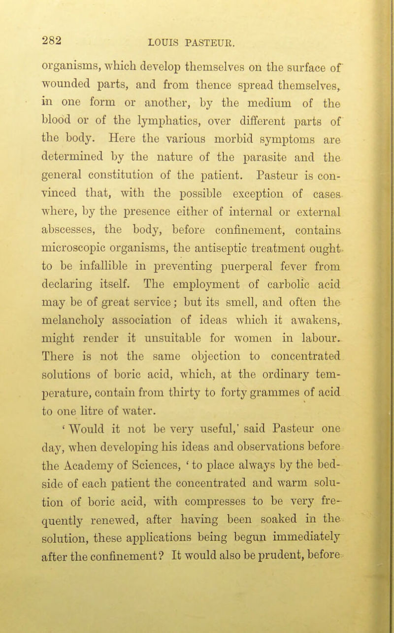 organisms, which develop themselves on the surface of wounded parts, and from thence spread themselves, in one form or another, by the medium of the blood or of the lymphatics, over different parts of the body. Here the various morbid symptoms are determined by the nature of the parasite and the general constitution of the patient. Pasteur is con- vinced that, with the possible exception of cases where, by the presence either of internal or external abscesses, the body, before confinement, contains microscopic organisms, the antiseptic treatment ought to be infallible in preventing puerperal fever from declaring itself. The employment of carbolic acid may be of great service; but its smell, and often the melancholy association of ideas which it awakens, might render it unsuitable for women in labour. There is not the same objection to concentrated solutions of boric acid, which, at the ordinary tem- perature, contain from thirty to forty grammes of acid to one litre of water. * Would it not be very useful,' said Pasteur one day, when developing his ideas and observations before the Academy of Sciences, ' to place always by the bed- side of each patient the concentrated and warm solu- tion of boric acid, with compresses to be very fre- quently renewed, after having been soaked in the solution, these applications being begun immediately after the confinement ? It would also be prudent, before