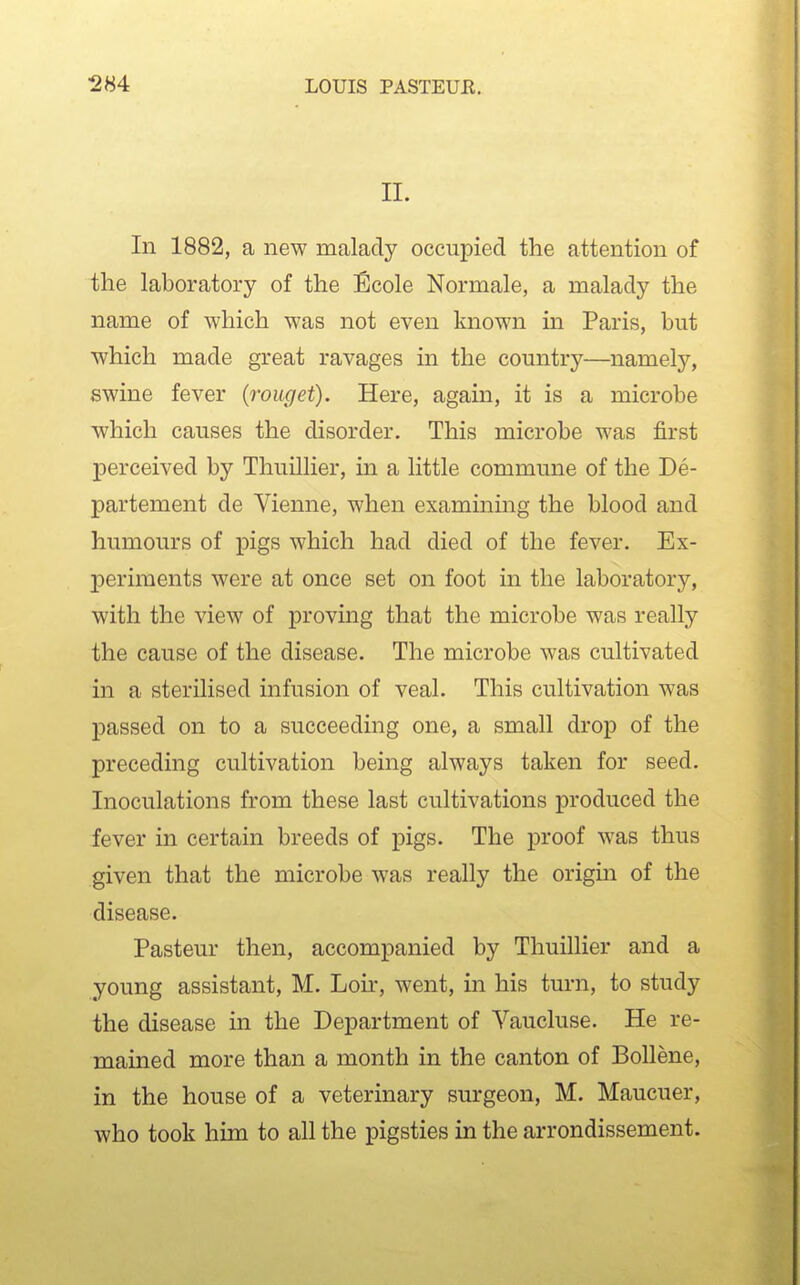 II. In 1882, a new malady occupied the attention of the laboratory of the Ecole Normale, a malady the name of which was not even known in Paris, but which made great ravages in the country—namely, swine fever (roiiget). Here, again, it is a microbe which causes the disorder. This microbe was first perceived by Thuillier, in a little commune of the De- partement de Vienne, when examining the blood and humours of pigs which had died of the fever. Ex- periments were at once set on foot in the laboratory, with the view of proving that the microbe was really the cause of the disease. The microbe was cultivated in a sterilised infusion of veal. This cultivation was passed on to a succeeding one, a small drop of the preceding cultivation being always taken for seed. Inoculations from these last cultivations produced the fever in certain breeds of pigs. The proof was thus given that the microbe was really the origin of the disease. Pasteur then, accompanied by Thuillier and a young assistant, M. Loir, went, in his turn, to study the disease in the Department of Yaucluse. He re- mained more than a month in the canton of Bollene, in the house of a veterinary surgeon, M. Maucuer, who took him to all the pigsties in the arrondissement.