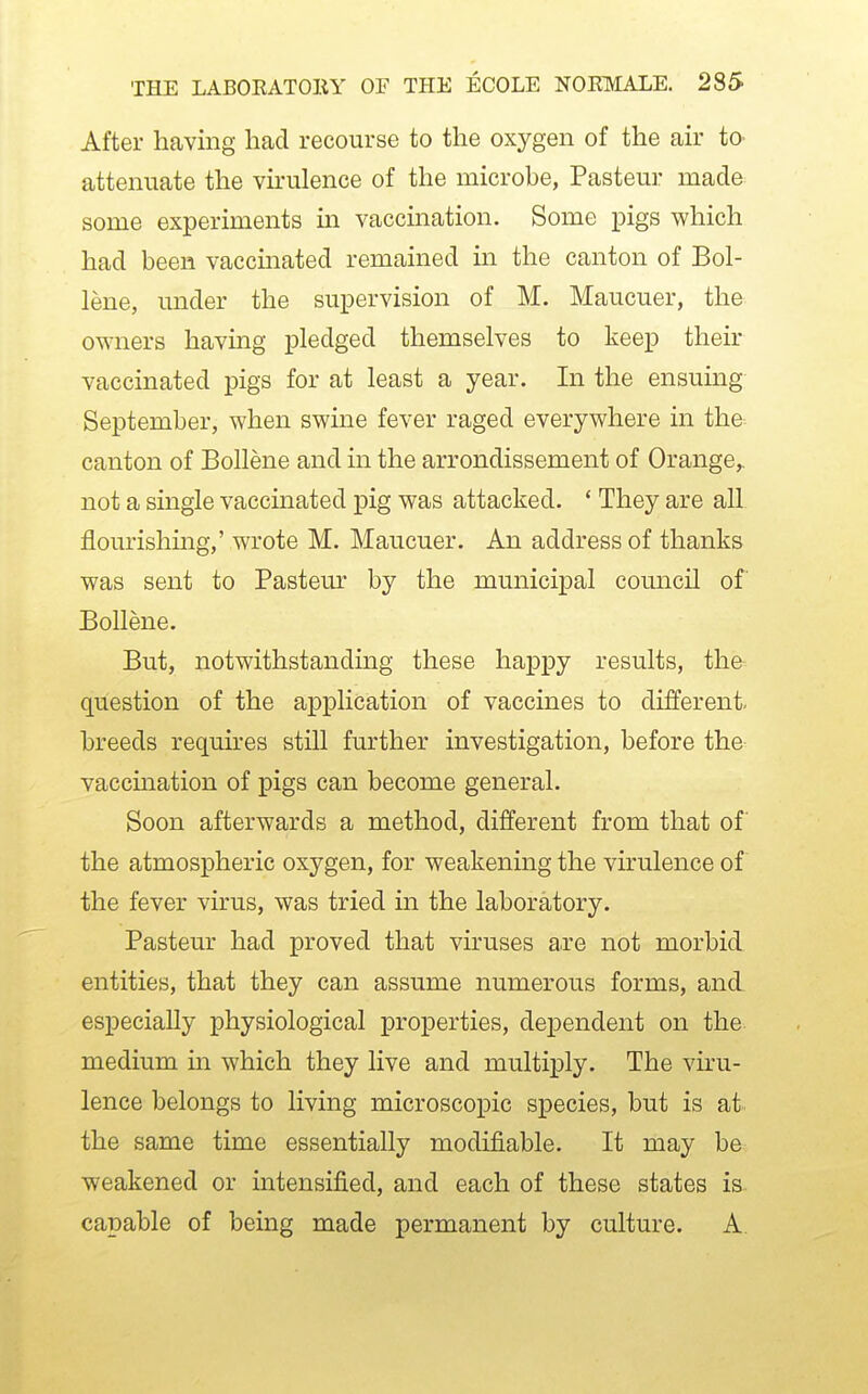 After having had recourse to the oxygen of the air to- attenuate the virulence of the microbe, Pasteur made some experiments in vaccination. Some pigs which had been vaccinated remained in the canton of Bol- lene, under the supervision of M. Maucuer, the owners having pledged themselves to keep their vaccinated pigs for at least a year. In the ensuing September, when swine fever raged everywhere in the-. canton of Bollene and in the arrondissement of Orange,, not a single vaccinated pig was attacked. * They are all flourishmg,' wrote M. Maucuer. An address of thanks was sent to Pasteur by the municipal council of Bollene. But, notwithstandmg these happy results, the question of the application of vaccines to different- breeds requires still further investigation, before the vaccmation of pigs can become general. Soon afterwards a method, different from that of the atmospheric oxygen, for weakening the virulence of the fever virus, was tried in the laboratory. Pasteur had proved that vh'uses a.re not morbid entities, that they can assume numerous forms, and especially physiological properties, dependent on the medium in which they live and multiply. The viru- lence belongs to living microscopic species, but is at the same time essentially modifiable. It may be weakened or intensified, and each of these states is capable of being made permanent by culture. A