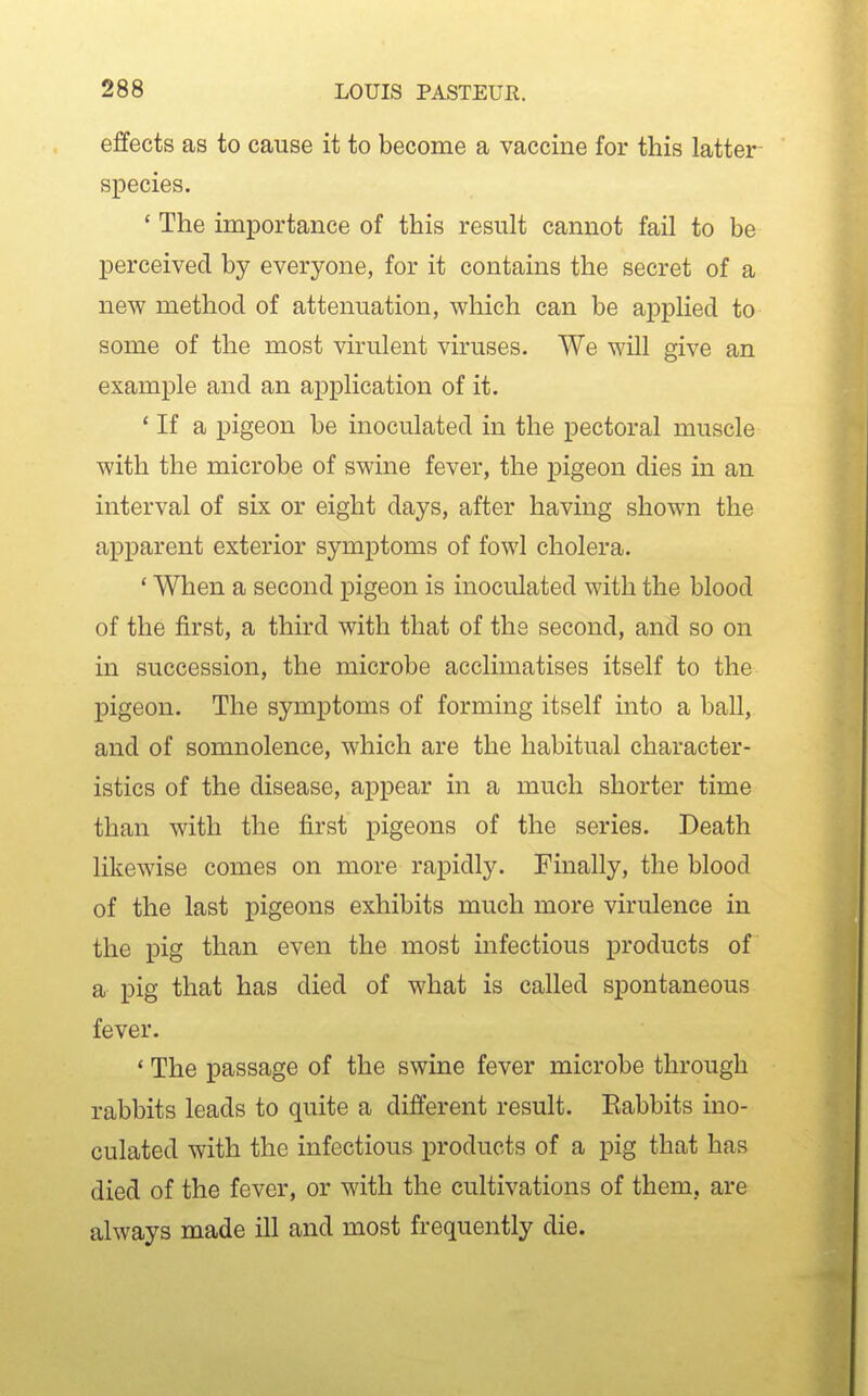 effects as to cause it to become a vaccine for this latter species. * The importance of this result cannot fail to be perceived by everyone, for it contains the secret of a new method of attenuation, which can be applied to some of the most virulent viruses. We will give an example and an application of it. ' If a pigeon be inoculated in the pectoral muscle with the microbe of swine fever, the pigeon dies in an interval of six or eight days, after having shown the apparent exterior symptoms of fowl cholera. ' When a second pigeon is inoculated with the blood of the first, a third with that of the second, and so on in succession, the microbe acclimatises itself to the pigeon. The symptoms of forming itself into a ball, and of somnolence, which are the habitual character- istics of the disease, appear in a much shorter time than with the first pigeons of the series. Death likewise comes on more rapidly. Finally, the blood of the last pigeons exhibits much more virulence in the pig than even the most infectious products of a pig that has died of what is called spontaneous fever. ' The passage of the swine fever microbe through rabbits leads to quite a different result. Eabbits ino- culated with the infectious products of a pig that has died of the fever, or with the cultivations of them, are always made ill and most frequently die.