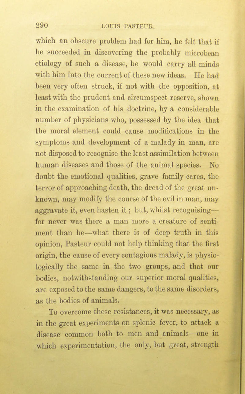 which an obscure problem had for hun, he felt that if he succeeded in discovering the probably microbean etiology of such a disease, he would carry all minds with him into the current of these new ideas. He had been very often struck, if not with the opposition, at least with the prudent and circumspect reserve, shown in the examination of his doctrine, by a considerable number of physicians who, possessed by the idea that the moral element could cause modifications in the symptoms and development of a malady in man, are not disposed to recognise the least assimilation between human diseases and those of the animal species. No doubt the emotional qualities, grave family cares, the terror of approaching death, the dread of the great un- known, may modify the course of the evil in man, may aggravate it, even hasten it; but, whilst recognising— for never was there a man more a creature of senti- ment than he—what there is of deep truth in this opinion, Pasteur could not help thinking that the first origin, the cause of every contagious malady, is physio- logically the same in the two groups, and that our bodies, notwithstanding our superior moral qualities, are exposed to the same dangers, to the same disorders, as the bodies of animals. To overcome these resistances, it was necessary, as in the great experiments on splenic fever, to attack a disease common both to men and animals—one in which experimentation, the only, but great, strength