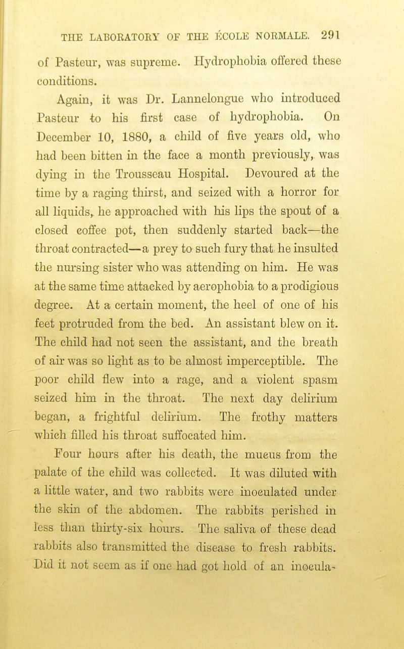 of Pasteur, was supreme. Hydrophobia offered these conditions. Again, it was Dr. Lannelongue who introduced Pasteur -to his first case of hydrophobia. On December 10, 1880, a child of five years old, who had been bitten in the face a month previously, was dying in the Trousseau Hospital. Devoured at the time by a raging thirst, and seized with a horror for all liquids, he approached with his lips the spout of a closed coffee pot, then suddenly started back—the throat contracted—a prey to such fury that he insulted the nm-sing sister who was attending on him. He was at the same time attacked by aerophobia to a prodigious degree. At a certain moment, the heel of one of his feet protruded from the bed. An assistant blew on it. The child had not seen the assistant, and the breath of air was so light as to be almost imperceptible. The poor child flew into a rage, and a violent spasm seized him in the throat. The next day delirium began, a frightful delirium. The frothy matters which filled his throat suffocated him. Four hours after his death, the mucus from the palate of the child was collected. It was diluted with a little water, and two rabbits were inoculated under the skin of the abdomen. The rabbits perished in less than thirty-six hours. The saliva of these dead rabbits also transmitted the disease to fresh rabbits. Did it not seem as if one had got hold of an inocula-