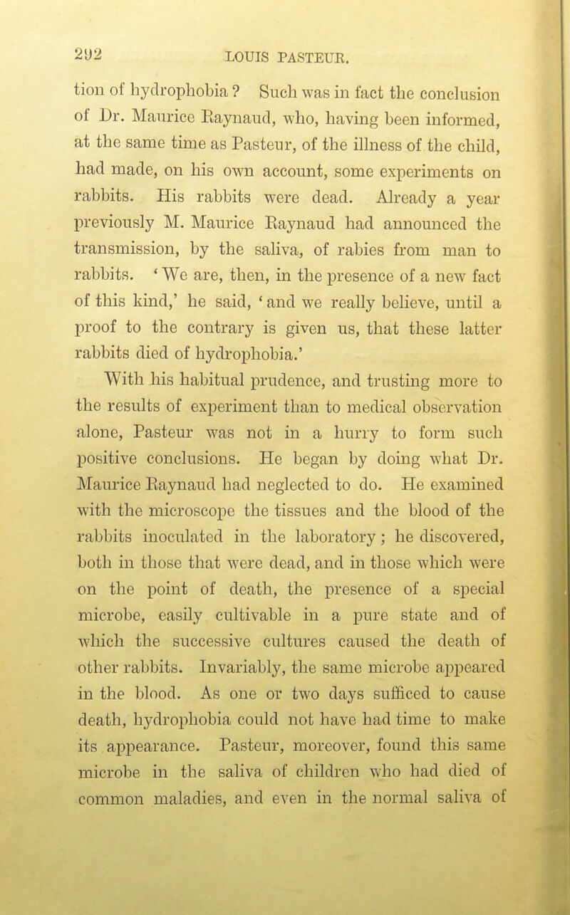 tion of hydrophobia ? Such was in fact the conclusion of Dr. Maurice Eaynaud, who, having been informed, at the same time as Pasteur, of the ilhiess of the child, had made, on his own account, some experiments on rabbits. His rabbits were dead. Already a year previously M. Maurice Eaynaud had announced the transmission, by the saliva, of rabies from man to rabbits. ' We are, then, in the presence of a new fact of this kind,' he said, * and we really believe, until a proof to the contrary is given us, that these latter rabbits died of hydrophobia.' With his habitual prudence, and trusting more to the results of experiment than to medical observation alone, Pasteur was not in a hurry to form such positive conclusions. He began by doing what Dr. Maurice Eaynaud had neglected to do. He examined with the microscope the tissues and the blood of the rabbits inoculated in the laboratory; he discovered, both in those that were dead, and in those which were on the point of death, the presence of a special microbe, easily cultivable in a pure state and of which the successive cultures caused the death of other rabbits. Invariably, the same microbe appeared in the blood. As one or two days sufficed to cause death, hydrophobia could not have had time to make its appearance. Pasteur, moreover, found this same microbe in the saliva of children who had died of common maladies, and even in the normal saliva of