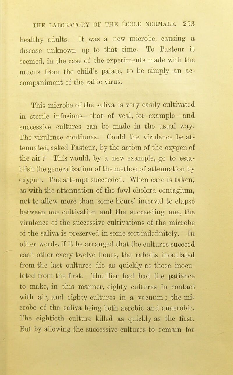 healthy adults. It was a new microbe, causing a disease unknown up to that time. To Pasteur it seemed, in the case of the experiments made with the mucus from the child's palate, to be simply an ac- companiment of the rabic virus. This microbe of the saliva is very easily cultivated in sterile infusions—that of veal, for example—and successive cultures can be made in the usual way. The virulence continues. Could the virulence be at- tenuated, asked Pasteur, by the action of the oxygen of the air ? This would, by a new example, go to esta- blish the generalisation of the method of attenuation by oxygen. The attempt succeeded. When care is taken, as with the attenuation of the fowl cholera contagium, not to allow more than some hours' interval to elapse between one cultivation and the succeeding one, the virulence of the successive cultivations of the microbe of the saliva is preserved in some sort indefinitely. In other words, if it be arranged that the cultures succeed each other every twelve hours, the rabbits inoculated from the last cultures die as quickly as those inocu- lated from the first. Thuillier had had the patience to make, in this manner, eighty cultures in contact with air, and eighty cultures in a vacuum ; the mi- crobe of the saliva being both aerobic and anaerobic. The eightieth culture kihed as quickly as the first. But by allowing the successive cultures to remain for