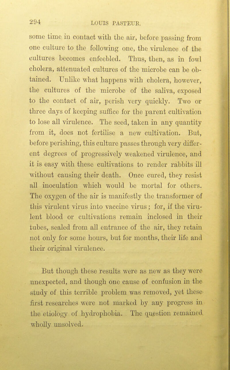 some time in contact with the air, before passing from one culture to the following one, the virulence of the cultures becomes enfeebled. Thus, then, as in fowl cholera, attenuated cultures of the microbe can be ob- tained. Unlike what happens with cholera, however, the cultures of the microbe of the saliva, exposed to the contact of air, perish very quickly. Two or three days of keeping suffice for the parent cultivation to lose all virulence. The seed, taken in any quantity from it, does not fertilise a new cultivation. But, before perishing, this culture passes through very differ- ent degrees of progressively weakened virulence, and it is easy with these cultivations to render rabbits ill without causing their death. Once cured, they resist all inoculation which would be mortal for others. The oxygen of the air is manifestly the transformer of this virulent virus into vaccine virus; for, if the viru- lent blood or cultivations remain inclosed in their tubes, sealed from all entrance of the air, they retain not only for some hours, but for months, their life and their original virulence. But though these results were as new as they were unexpected, and though one cause of confusion m the study of this terrible problem was removed, yet these first researches were not marked by any progress in the etiology of hydrophobia. The question remained wholly unsolved.