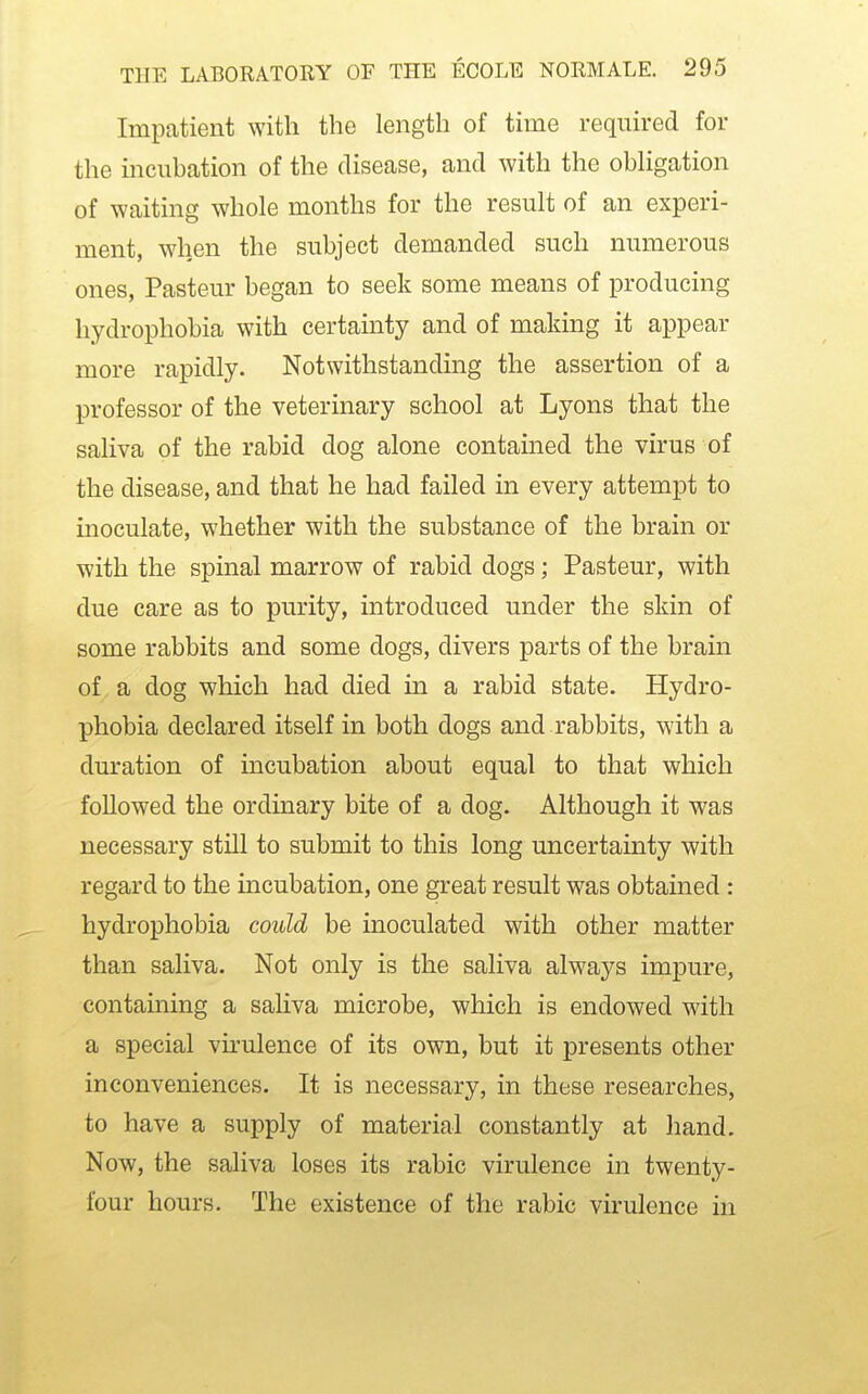 Impatient with the length of time required for the incubation of the disease, and with the obUgation of waiting whole months for the result of an experi- ment, when the subject demanded such numerous ones, Pasteur began to seek some means of producing hydrophobia with certainty and of making it appear more rapidly. Notwithstanding the assertion of a professor of the veterinary school at Lyons that the saliva of the rabid dog alone contained the virus of the disease, and that he had failed in every attempt to inoculate, whether with the substance of the brain or with the spinal marrow of rabid dogs; Pasteur, with due care as to purity, introduced under the skin of some rabbits and some dogs, divers parts of the brain of, a dog which had died in a rabid state. Hydro- phobia declared itself in both dogs and rabbits, with a duration of incubation about equal to that which followed the ordinary bite of a dog. Although it was necessary still to submit to this long uncertainty with regard to the incubation, one great result was obtained : hydrophobia could be inoculated with other matter than saliva. Not only is the saliva always impure, containing a sahva microbe, which is endowed with a special vu^ulence of its own, but it presents other inconveniences. It is necessary, in these researches, to have a supply of material constantly at hand. Now, the saliva loses its rabic virulence in twenty- four hours. The existence of the rabic virulence hi