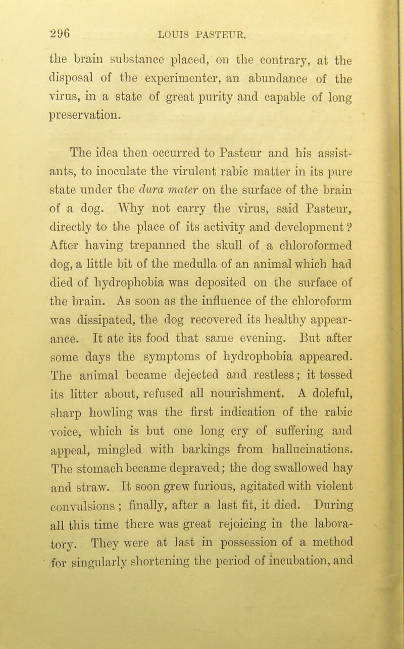 the brain substance placed, on the contrary, at the disposal of the experimenter, an abundance of the virus, in a state of great purity and capable of long preservation. The idea then occurred to Pasteur and his assist- ants, to inoculate the virulent rabic matter in its pure state under the dura mater on the surface of the brain of a dog. Why not carry the virus, said Pasteur, directly to the place of its activity and development ? After having trepanned the skull of a chloroformed dog, a little bit of the medulla of an animal which had died of hydrophobia was deposited on the surface of the brain. As soon as the influence of the chloroform was dissipated, the dog recovered its healthy appear- ance. It ate its food that same evening. But after some days the symptoms of hydrophobia appeared. The animal became dejected and restless; it tossed its litter about, refused all nourishment. A doleful, sharp howling was the first indication of the rabic voice, which is but one long cry of suffering and appeal, mingled with barkings from hallucmations. The stomach became depraved; the dog swallowed hay and straw. It soon grew furious, agitated with violent convulsions ; finally, after a last fit, it died. During all this time there was great rejoicing in the labora- tory. They were at last in possession of a method for singularly shortening the period of incubation, and