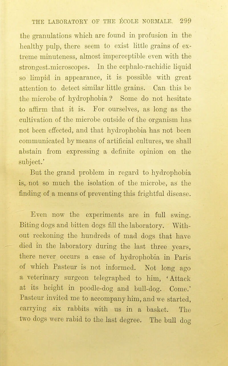 the granulations which are found in profusion in the healthy pulp, there seem to exist little grains of ex- treme minuteness, almost imperceptible even with the strongest-microscopes. In the cephalo-rachidic liquid so limpid in appearance, it is possible with great attention to detect similar little grains. Can this be the microbe of hydrophobia ? Some do not hesitate to affirm that it is. For ourselves, as long as the cultivation of the microbe outside of the organism has not been effected, and that hydrophobia has not been communicated by means of artificial cultures, we shall abstain from expressing a definite opinion on the subject.' But the grand problem in regard to hydroj)hobia is, not so much the isolation of the microbe, as the finding of a means of preventing this frightful disease. Even now the experiments are in full swing. Biting dogs and bitten dogs fill the laboratory. With- out reckoning the hundreds of mad dogs that have died in the laboratory during the last three years, there never occurs a case of hydrophobia in Paris of which Pasteur is not informed. Not long ago a veterinary surgeon telegraphed to him, 'Attack at its height in poodle-dog and bull-dog. Come.' Pasteur invited me to accompany him, and we started, carrying six rabbits with us in a basket. The two dogs were rabid to the last degree. The bull dog