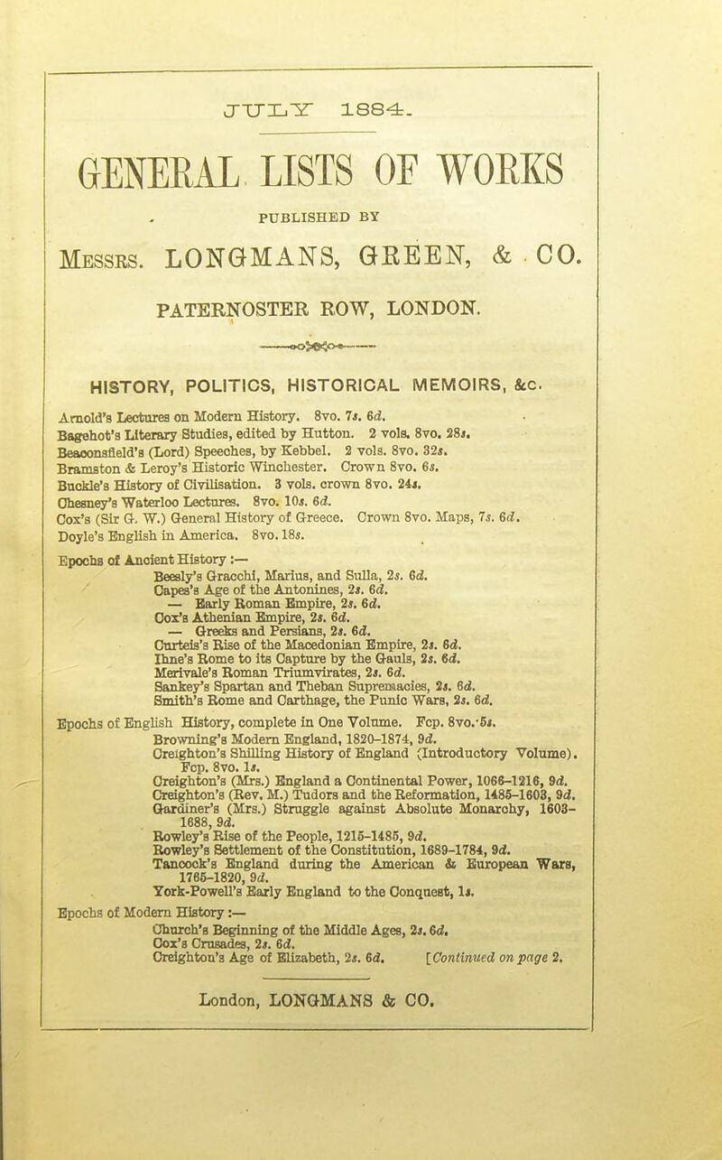 J-TJXi^r 1884. GENERAL LISTS OF WOEKS PUBLISHED BY Messrs. LONGMANS, GKEEN, & • CO. PATERNOSTER ROW, LONDON. ——<K>J>B<o« HISTORY, POLITICS, HISTORICAL MEMOIRS, &c. Arnold's Lectures on Modem History. 8vo. Is. Gd. Bagehot'a Literary Studies, edited by Hutton. 2 vols. 8vo. 28s. Beaoonsfleld'a (Lord) Speeches, by Kebbel. 2 vols. 8vo. 32*. Bramston & Leroy's Historic Winchester. Crown Svo. 6*. Buckle's History of Civilisation. 3 vols, crown Svo. 24*. Ohesney's Waterloo Lectures. Svo. 10*. 6d. Cox's (Sir G. W.) Q-eneral History of Greece. Crown Svo. Maps, 7*. 6d. Doyle's English in America. Svo. 18*. Epochs of Ancient History :— Beesly's Gracchi, Marius, and Sulla, 2*. 6ci. Capes'a Age of the Antonines, 2s. 6d. — Early Roman Empire, 2*. Gd. Ooz's Athenian Empire, 2s. Gd. — Greeks and Persians, 2*. Gd. Curteis's Rise of the Macedonian Empire, 2s. Gd. Ihne's Rome to its Capture by the Gauls, 2*. Gd. Merivale's Roman Triumvirates, 2*. Gd. Sankey's Spartan and Theban Supremacies, 2*. Gd. Smith's Rome and Carthage, the Punic Wars, 2*. 6d. Epochs of English History, complete in One Volume. Pep. Svo.-6*. Browning's Modem England, 1S20-1874, 9d. Oreighton's Shilling History of England (Introductory Volume). Fcp. Svo. 1*. Oreighton's (Mrs.) England a Continental Power, 1066-1216, Sd. Oreighton's (Rev. M.) Tudors and the Reformation, 14S5-1603, 9d. Gardiner's (Mrs.) Struggle against Absolute Monarchy, 1603- 1688, 9d. Rowley's Rise of the People, 1215-148.5, 9d. Rowley's Settlement of the Constitution, 1689-1784, Sd. Tancock's England during the American & European Wars, 1765-1820, 9d. York-Powell's Early England to the Oonquest, 1*. Epochs of Modem History:— Church's Beginning of the Middle Ages, 2*. Gd. Cox's Crusades, 2*. Gd. Oreighton's Age of Elizabeth, 2*. Gd. [Continued on page 2.