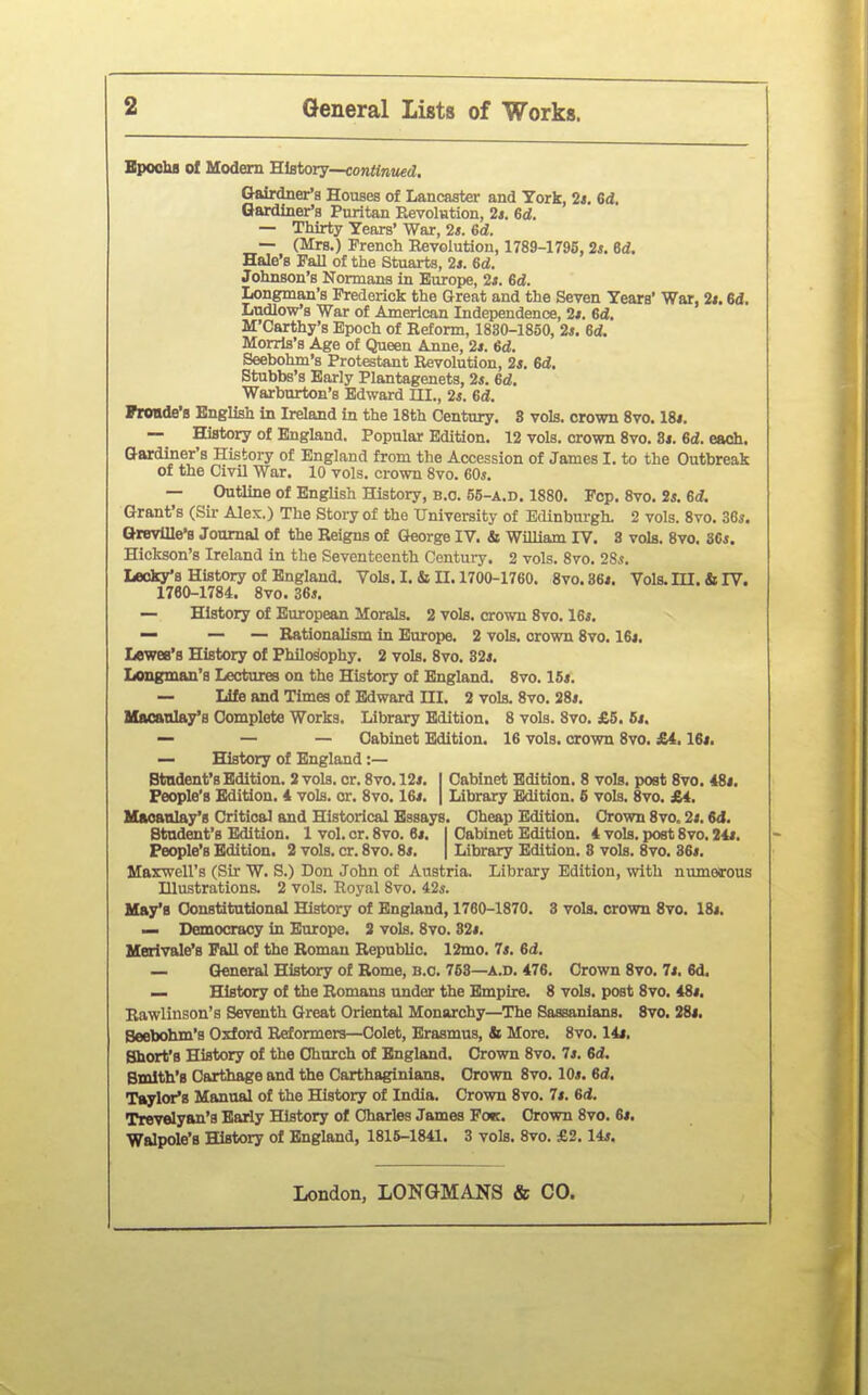 BpochB of Modem History—^onflnwd, Gairdner'a Houses of Lancaster and York, 2i. Sd. Gardiner's Puritan Revolution, 2s. Gd. — Thirty Years' War, 2i. Gd. — (Mrs.) French Revolution, 1789-1795, 2s. 6d. Hale's Pall of the Stuarts, 2s. 6d. Johnson's Normana in Europe, 2s. 6d. Longman's Frederick the Great and the Seven Years' War, 2s. 6d. Ludlow's War of American Independence, 2s. Gd. M'Carthy's Epoch of Reform, 1830-1850, 2j. 6d. Morris's Age of Queen Anne, 2s. 6d. Seebohm's Protestant Revolution, 2*. 6d. Stubbs's Early Plantagenets, 2s. 6d. Warburton's Edward UI., 2s. 6d. Fronde's English in Ireland in the 18th Century, 8 vols, crovra 8vo. 18*. — History of England. Popular Edition. 12 vols, crown 8vo. Si. 6d. each. Gardiner's History of England from the Accession of James I. to the Outbreak of the Civil War. 10 vols, crown 8vo. 60s. — Outline of English History, b.o. 55-a.d. 1880. Pep. 8vo. 2s. 6d, Grant's (Sir Alex.) The Story of the University of Edinburgh. 2 vols. 8yo. 36s. QrevUIe'B Journal of the Reigns of George IV. & William IV. 3 vols. 8vo. 86s. Hickson's Ireland in the Seventeenth Century. 2 vols. 8vo. 2Ss. IjBoky's History of England. Vols. I. & II. 1700-1760. 8vo.36*. Vols. III. & IV. 1760-1784. 8vo. 36s. — History of European Morals. 2 vols, crown 8vo. 16s. — — — Rationalism in Europe. 2 vols, crown 8vo. 16i. Lewee's History of Philosophy. 2 vols. 8vo. 32s. Longman's Lectures on the History of England. 8vo. 16s. — Life and Times of Edward III. 2 vols. 8vo. 28s. Macaulay's Complete Works. Library Edition. 8 vols. 8vo. £5. 6s. — — — Cabinet Edition. 16 vols, crown 8vo. £i, 16s. — History of England :— Student's Edition. 2 vols. cr. 8vo. 12s. I Cabinet Edition. 8 vols, post 8vo. 48s. People's Edition. 4 vols. or. 8vo. 16s. | Library Edition. 6 vols. 8vo. £4. Hacanlay'g Critical and Historical Essays. Cheap Edition. Crown 8vo. 2s. 6d. Student's Edition. 1 vol. cr. 8vo. 6s. I Cabinet Edition. 4 vols, post 8vo. 24s. People's Edition. 2 vols. cr. 8vo. 8s. | Library Edition. 8 vols. 8vo. 86s. Maxwell's (Sir W. S.) Don John of Austria. Library Edition, with numerous Illustrations. 2 vols. Royal 8vo. 42^. Hay's Constitutional History of England, 1760-1870. 3 vols, crown 8vo. 18s. — Democracy in Europe. 3 vols. 8vo. 82s. Merivale's Fall of the Roman Republic. 12mo. 7s. 6d. — General History of Rome, b.o. 763—a.d. 476. Crown 8vo. 7s. 6d. — History of the Romans under the Empire. 8 vols, post 8vo. 48s. Rawlinson's Seventh Great Oriental Monarchy—The Sassanians. 8vo. 28t. Seebohm's Oxford Reformers—Colet, Erasmus, Si More. 8vo. 14i. Short's History of the Church of England. Crown 8vo. 7s. 6d, Smith's Carthage and the Carthaginians. Crown 8vo. 10s. 6d. Taylor's Manual of the History of India. Crown 8vo. 7s. 6d. Trevelyan's Bariy History of Charles James Fo«. Crown 8vo. 6s. Walpole's History of England, 1816-1841. 3 vols. 8vo. £2.14s.