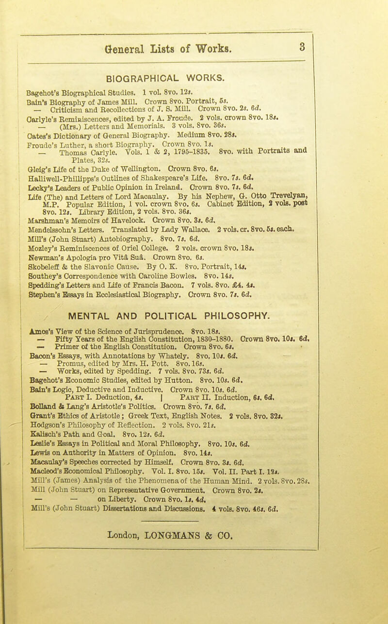 BIOGRAPHICAL WORKS. Bagehot'8 Biographical Studies. 1 vol. 8vo. 12*. Bain's Biography of James Mill. Crown 8vo. Portrait, 5*. — Criticism and RecoUectious of J. S. Mill. Crown 8vo. 2*. 6(7. Oarlyle's RemiBiscences, edited by J. A. Froude. 2 vols, crown Svo. 18*. — (Mrs.) Letters and Memorials. 3 vols. Svo. Z6s. Oates's Dictionary of General Biography. Medium Svo. 28i. Froude's Luther, a short Biography. Cro-mi Svo. 1*. — Thomas Carlyle. Vols. 1 & 2, 1795-1835. Svo. with Portraits and Plates, 32*. O-leig's Life of the Duke of WeUington. Crown Svo. 6j. Halliwell-Phillipps's Outlines of Shakespeare's Life. Svo. 7s. 6d. Lecky'B Leaders of Public Opinion in Lreland. Crown Svo. 7i. 6d. Life (The) and Letters of Lord Macaulay. By his Nephew, G-. Otto Trevelyan, M.P. Popular Edition, 1 vol. crown Svo. 6i. Cabinet Edition, S vols, post Svo. 12i. Library Edition, 2 vols. Svo. 36*. Marshman's Memoirs of Havelock. Crown Svo. Zt. Gd. Mendelssohn's Letters. Translated by Lady Wallace. 2 vols. cr. Svo. 6s, eacli. Mill's (John Stuart) Autobiography. Svo. Is. 6d, Mozley's Reminiscences of Oriel College. 2 vols, crown Svo. 18j. Newman's Apologia pro Vita Su^. Crown Svo. 6s. SkobelefE & the Slavonic Cause. By 0. K. Svo. Portrait, 14i. Bouthey's Correspondence with Caroline Bowles. Svo. 14*. Spedding's Letters and life of Francis Bacon. 7 vols. Svo. £4. 4«. Stephen's Essays in Ecclesiastical Biography. Crown Svo. 7s. 6d. MENTAL AND POLITICAL PHILOSOPHY. Amoe's View of the Science of Jurisprudence. Svo. 18*. — Fifty Years of the English Constitution, 1830-1880. Crown Svo. lOj. 6d. — Primer of the EngUsh Constitution. Crown Svo. 6/. Bacon's Essays, with Annotations by Whatdy. Svo. IOj. 6d. — Promus, edited by Mrs. H. Pott. Svo. 16*. — Works, edited by Spedding. 7 vols. Svo. 73*. 6d. Bagehot's Economic Studies, edited by Hutton. Svo. 10*. 6d!. Bain's Logic, Deductive and Inductive. Crown Svo. 10*. 6d. Pabt I. Deduction, 4*. | Pabt 11. Induction, 6*. Sd. Bolland h Lang's Aristotle's Politics. Crown Svo. 7s. 6d. Brant's Ethics of Aristotle; Greek Text, English Notes. 2 vols. Svo. 82j. Hodgson's Philosophy of Reflection. 2 vols. Svo. 21*. Kalisch's Path and Goal. Svo. 12*. 6d. Leslie's Essays in Political and Moral Philosophy. Svo. 10*. 6d. Lewis on Authority in Matters of Opinion. Svo. 14*. Macaulays Speeches corrected by Himself. Crown Svo. 3*. ed. Macleod's Economical Philosophy. Vol. I. Svo. 15*. Vol. II. Part 1.13*. Mill's (James) Analysis of the Phenomena of the Human Mind. 2 vols. Svo. 28*. Mill (John Stuart) on Representative Government. Crown Svo. 2*. — — on Liberty. Crown Svo. 1*. id. Mill's (John Stuart) Dissertations and Discussions. 4 vols. Svo. 46*. 6i.