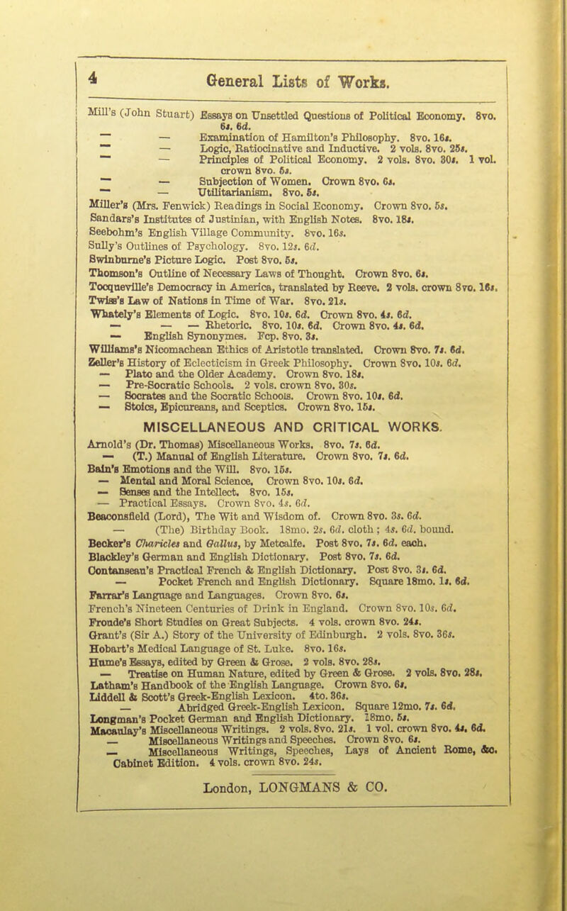 Mill s (John Stuart) Bssays on Unsettled QuestlouB of Political Economy. 8vo. 64. 6d. — — Examination of Hamilton's PhlloBophy. 8vo. 16j. — Logic, Eatiocinative and Inductive. 2 vols. 8vo. 26«. ~ — Principles of Political Economy. 2 vols. Svo. 30i. 1 TOL crown Svo. 6*. ~ — Subjection of Women. Crown Svo. 6*. — Utilitarianism. Svo, Bt. Miller's (Mrs. Penwick) Headings in Social Economy. Crown Svo. 5*. Sandars's Institutes of Justinian, with English Notes. Svo. 18*. Seebohm's English Village Community. Svo. 16*. Sully's Outlines of Psychology. Svo. 12j. 6(Z. Bwinbnme's Picture Logic. Post Svo. 5*. Thomson's Outline of Necessary Laws of Thought. Crown Svo. 6i. TocquevUle's Democracy in America, translated by Reeve. 2 vols, crown Svo. 18*. TwIsb'b Law of Nationa in Time of War. Svo. 21*. Wifttely's Elements of Logic. 8to. 10*. 6d. Crown Svo. 4*. 6d. — — — Rhetoric. Svo. lOi. 6d. Crown Svo. 4*. 6<J. — English Synonymes. Fcp. Svo. Zi. Williams's Nicomachean Ethics of Aristotle translated. Crown Svo. 7t. M, Zeller'B History of Eclecticism in Greek Philosophy. Crown Svo. lOi. 6rf, — Plato and the Older Academy. Crown Svo. IS*. — Pre-Socratio Schools. 2 vols, crown Svo. 30*. — Socrates and the Socratic Schools. Crown Svo. 10*. 6d. — Stoics, Epicureans, and Sceptics. Crown Svo. 16*. MISCELLANEOUS AND CRITICAL WORKS. Arnold's (Dr. Thomas) Miscellaneous Works. Svo. 7*. 6d;. — (T.) Manual of English Literature. Crown Svo. 7*. M. Bain'B Emotions and the WUl. Svo. 15*. — Mental and Moral Science. Crown Svo. 10*. 6d. — Senses and the Intdlect. Svo. 16*. — Practical Essays. Crown Svo. is. Gd. Beaconsfleld (Lord), The Wit and Wisdom of. Crown Svo. 3*. Gd. — (The) Birthday Look. ISmo. 2i. G(7. cloth ; 4*. Gd. bound. Becker's Chariclet and Oallus, by Metcalfe. Post Svo. 7*. 6d. each. Blackley's German and English Dictionary. Post Svo. 7*. 6d. Oontanfiean's Practical jPrench & English Dictionary. Post Svo. 3i. 6d. — Pocket French and EngUsh Dictionary. Square 18mo. 1*. M, Farrar's Language and Languages. Crown Svo. 6*. French's Nineteen Centuries of Drink in England. Crown Svo. lOs. Gd, Proade'8 Short Studies on Great Subjects. 4 vols, crown Svo. 24*. Grant's (Sir A.) Story of the University of Edinburgh. 2 vols. Svo. 36*. Hobart's Medical Language of St. Luke. Svo. 16*. Home's Essays, edited by Green & Grose. 2 vols. Svo. 28*. — Treatise on Human Nature, edited by Green & Grose. 2 vols. Svo. 28*. Latham's Handbook of the English Language. Crown Svo. 6*. Llddell & Scott's Greek-English Lexicon. 4to. 36*. — Abridged Greek-English Lexicon. Square 12mo. 7*. 6<l. Longman's Pocket German and EngUsh Dictionary. ISmo. 6*. Maoanlay's Miscellaneous Writings. 2 vols. Svo. 21*. 1 vol. crown Svo. 4*. M. — Miscellaneous Writings and Speeches. Crown Svo. 6*. — Miscellaneous Writings, Speeches, Lays of Ancient Rome, &C. Cabinet Edition. 4 vols, crown Svo. 24*.