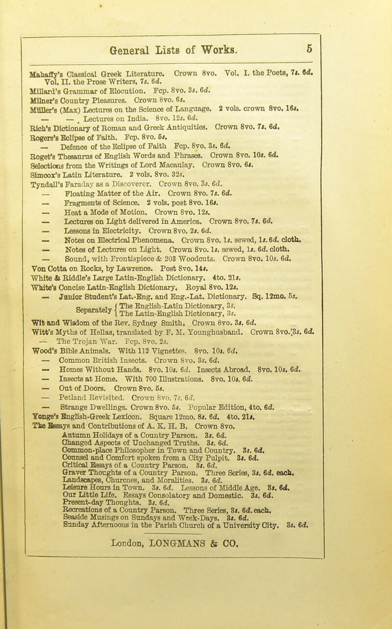 Mahaffy's Classical Greek Literature. Crown 8vo. Vol. I. the Poets, 7i. Sd. Vol. II. the Prose Writers, Is. 6d. Millard's Grammar of Elocution. Pop. 8vo. Zs, 6d. Milner's Country Pleasures. Crown 8vo. 6*. Mailer's (Max) Lectures on the Science of Language. 2 vols, crown 8vo. 16*. — — ^ Lectures on India. 8vo. 12i. Gd. Rich's Dictionary of Roman and Greek Antiquities. Crown 8vo. 7i. 6d. Rogers's Eclipse of Faith. Fop. 8vo. B*. — Defence of the Eclipse of Faith Pep. 8vo. 5s. 6d. Roget's Thesaurus of English Words and Phrases. Crown Svo. lOi. 6(1. Selectiona from the Writings of Lord Macaulay. Crown Svo. 6*. Simooz's Latin Literature. 2 vols. Svo. 32*. Tyndall's Faraday as a Discoverer. Crown Svo. 3s. 6d. — Floating Matter of the Air. Crown Svo. 7*. 6d. — Fragments of Science. 2 vols, post Svo. 16/. — Heat a Mode of Motion. Crown Svo. 12s. — Lectures on Light delivered in America. Crown Svo. 7s. 6d. — Lessons in Electricity. Crown Svo. 2*. 6d. — Notes on Electrical Phenomena. Crown Svo. Is. sewed, 1*. 6d. cloth. — Notes of Lectures on Light. Crown Svo. 1*. sewed, 1*. 6d. clotti. — Sound, with Frontispiece & 203 Woodcuts. Crown Svo. 10s. 6d. Von Cotta on Rocks, by Lawrence. Post Svo. 14*. White & Riddle's Large Latin-English Dictionary. 4to. 21s. White's Concise Latin-English Dictionary. Royal Svo. 12*. — Junior Student's Lat.-Eng. and Eng.-Lat. Dictionary. Sq. 12mo, 5*. cvnDrcfpW i English-Latin Dictionary, 3i. aeparaieiy ^ r^j^g Latin-English Dictionary, 3^. Wit and Wisdom of the Rev. Sydney Smith, Crown Svo. 3*. 6d. Witt's Myths of Hellas, translated by F. M. Tounghusband. Crown 8vo.;3i. 6& — The Trojan War. Pep. Svo. 2s. Wood's Bible Animals. With 112 Vignettes. Svo. 10*. Sd. — Common British Insects. Crown Svo. 3*. 6d. — Homes Without Hands. Svo. lOi. 6d. Insects Abroad. 8vo. 10s. 6d. — Insects at Home. With 700 Illustrations. Svo. 10*. 6d. — Out of Doors. Crown Svo. 6*. — Petland Revisited. Crown Svo. 7^. 6d. — Strange Dwellings. Crown Svo. 5i. Popular Edition, 4to. 6d. Yonge's Bnglish-Greek Lexicon. Square 12mo. 8*. 6d. 4to. 21*. The Bssays and Contributions of A. K. H. B. Crown Svo. Autumn Holidays of a Country Parson. 3*. Gd. Changed Aspects of Unchanged Truths. 3*. Gd. Common-place Philosopher in Town and Country. 3s. Gd, Counsel and Comfort spoken fj-om a City Pulpit. 3*. 6d. Critical Essays of a Country Pai'son. 8*. Gd. Graver Thoughta of a Country Parson. Three Series, 3*. Gd. each. Landscapes, Churcnes, and MoraUtiea. 3*. Gd. Leisure Hours in Town. 3*. Gd. Lessons of Middle Age. 3i. M. Our Little Life. Essays Consolatory and Domestic. 3*. Gd, Present-day Thoughts. 3*. Gd. Recreations of a Country Parson. Three Series, 3». Sd.each. Seaside Musings on Sundays and Week-Days. 3*. Gd. Sunday Afternoons in the Parish Church of a University City. 3*. Gd.