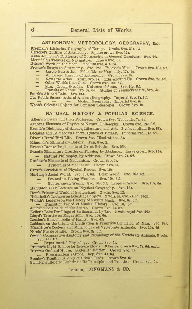 ASTRONOMY, METEOROLOGY, GEOGRAPHY, &c. I Freeman's Historical Geography of Europe. 2 vols. 8vo. 3U. 6d. I Herschel's Outlines of Astronomy. Square crown 8vo. 12i. Kdth Johnston's Dictionary of Geography, or General Gazetteer. 8vo. t2*. ] Merrifield's TreatLse on Navigation. Crown 8vo. 5s. Nelson's Work on the Moon. Medium 8vo. 31*. 6d. Proctor's Essays on Astronomy. 8vo. 12*. Proctor's Moon. Crown Svo. lOi, $d. — Lartcer Star AUaa. Folio, 15*. or Maps only, 12i. 6d, — Myths and Marvels of Astronomy. Crown 8vo. Gs. — New Star Atlas. Crown 8vo. 5t. Orbs Around Us. Crown 8vo. 7j. id. Other Worlds than Ours. Crown 8vo. 10/. Sd. — Sun. Crown 8vo. 14*. Universe of Stars. 8vo. 10*. 6d. — Transits of Venus, 8vo. 8*. 6d. Studies of Venus-Transits, 8vo. 5t, Smith's Air and Bain. 8vo. 34*. The Public Schools Atlas of Ancient Geography. Imperial 8vo. 7*. 8d. — — — Modem Geography. Imperial 8vo. 6*. Webb's Celestial Objects for Common Telescopes. Crown 8vo. 9*. NATURAL HISTORY 8c POPULAR SCIENCE. Allen's Flowers and their Pedigrees. Crown 8vo. Woodcuts, 7*. Sd. Araott's Elements of Physics or Natural Philosophy. Crown 8vo. 13*. 6d, Brando's Dictionary of Science, Literature, and Art. 3 vols, medium 8vo. 63*. Decaisne and Le Maout's General System of Botany. Imperial 8vo. 81*. 6d. Dixon's Rural Bird Life. Crown 8vo. Illustrations, 5*. Edmonds's Elementary Botany. Pep. 8vo. 2*. Evans's Bronze Implements of Great Britain. 8vo. 25*. Gkmot's Elementary Treatise on Physics, by Atkinson. Large crown 8vo. IB*. — Natural Philosophy, by Atkinson. Crown 8vo. 7*. 6d, Qoodeve's Elements of Mechanism. Crown Svo. 6*. — Principles of Mechanics. Crown Svo. 6*. Grove's Correlation of Physical Forces. 8vo. 16*. Hartwig's Aerial World. 8vo. 10*. Gd. Polar World. 8vo. 10*. 6d. — Sea and its Living Wonders. Svo. 10*. 6d. — Subterranean World. Svo. 10*. 6d. Tropical World. 8vo. 10*. td. Haughton's Six Lectures on Physical Geography. 8vo. 16*. Heer's Primseval World of Switzerland. 2 vols. Svo. 13*. Helmholtz's Lectures on Scientific Subjecte. 2 vols. cr. Svo. 7*. 6d. each, Eollah's Lectures on the History of Modern Music. Svo. 8*. Gd. — Transition Period of Musical Historj. Svo. 10*. Gd. Jones's The Health of the Senses. Crown Svo. Ss, Gd. Keller's Lake Dwellings of Switzerland, by Lee. 2 vols, royal Svo. 43*. Lloyd's Treatise on Magnetism. Svo. 10*. Gd. London's Bncyclopeedia of Plants. Svo. 42*. Lnbbock on the Origin of Civilisation & Primitive Oordition of Man. Svo. 18*. Macallster's Zoology and Morphology of Vertebrate Animals. Svo. 10*. Gd. Nicols' Puzzle of Life. Crown Svo. 3*. Gd. Owen's Comparative Anatomy and Physiology of the Vertebrate Animals. 8 voU. Svo. 73*. Gd. — Experimental Physiology. Crown Svo. 5*. Proctor's Light Science for Leisure Hours. 3 Series, crown Svo. 7*. Gd. eaok. Blvers's Orchard House. Sixteenth Edition. Crown Svo. 6*. — I!,ose Amateur's Guide. Fcp. Svo. 4*. Gd. Stanley's Familiar History of British Bu^s. Crown Svo. 6*. Swinton's Electric Lighting : Its Principles and Practice. Crown Svo. 5*.