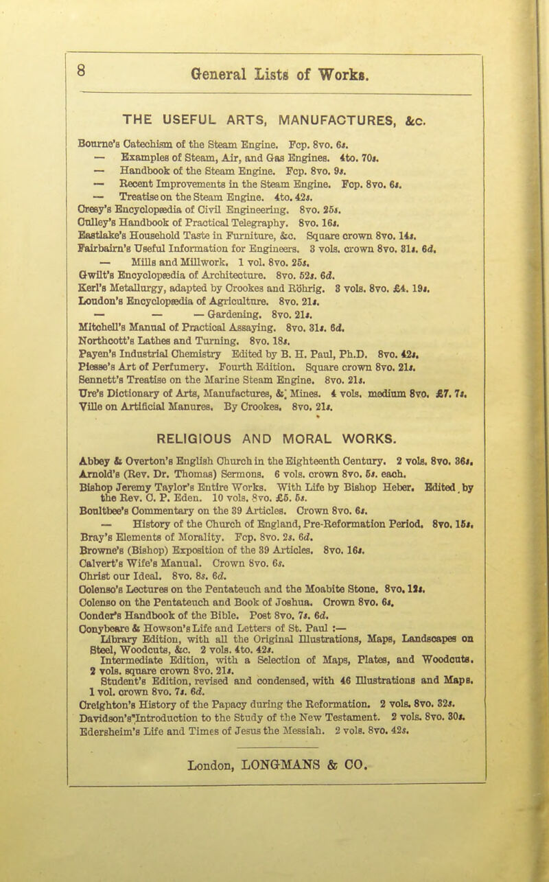 THE USEFUL ARTS, MANUFACTURES, ttc. Bonrne'B Oatechism of the Steam Engine. Fcp. 8vo. 6i. — Examples of Steam, Air, and Gas Engines. 4to. 70i. — Handbook of the Steam Engine. Fcp. 8vo. 9s. — Recent Improvements in the Steam Engine. Pop. 8vo. 6j. — Treatise on the Steam Engine. 4to.42«. Oresy's Encyclopaedia of Civil Engineering. Svo. 25i. Oulley's Handbook of Practical Telegraphy. Svo. 16t. Baatlake's Household Taste in Pmniture, &c. Square crown Svo. lit, Fairbaim's Useful Information for Engineers. 3 vols, crown Svo. 81i. 6i, — Mills and Millwork. 1 vol. Svo. 2Bs, Gwilt's Enoyolopffidia of Architecture. Svo. 62i. 6d. Eerl's Metallurgy, adapted by Crookes and Rbhrig. 3 vols. Svo. £4. 19j. London's Encyclopsedia of Agriculture. Svo. 21i. — — — Gardening. Svo. 21*. Mitchell's Manual of Practical Assaying. Svo. 31«. 6d. Northcott's Lathes and Turning. Svo. ISi. Payen's Industrial Chemistry Edited by B. H. Paul, Ph.D. Svo. 42*. Plesse's Art of Perfumery. Fourth Edition. Square crown Svo. 21i. Bennett's Treatise on the Marine Steam Engine. Svo. 21*. Ure's Dictionary of Arts, Manufactures, &| Mines. 4 vols, medinm 8to. £7. It, yUIe on Artificial Manures. By Crookes, Svo. 21i. RELIGIOUS AND MORAL WORKS. Abbey b Overton's English Church in the Eighteenth Century. 2 vols. Svo. 36j, Arnold's (Rev. Dr. Thomas) Sermons. G vols, crown Svo. 6i. each. Bishop Jeremy Taylor's Entire Works. With Life by Bishop Heber. Edited by the Rev. 0. P. Eden. 10 vols, 8vo. £5. 6s. Bonltbee's Commentary on the 39 Articles. Crown Svo. 6s, — History of the Church of England, Pre-Reformation Period. Svo. 16j. Bray's Elements of Morality. Fcp. Svo. 2«. M. Browne's (Bishop) Exposition of the 39 Articles. Svo. 16«, Calvert's Wife's Manual. Crown Svo. 6*. Christ our Ideal. Svo. 8^. 6d. Oolenso's Lectures on the Pentateuch and the Moabite Stone, Svo. ISi. Colenso on the Pentateuch and Book of Joshua. Crown Svo. 6i, Condor's Handbook of the Bible. Post Svo. 7*. M. Oonybeare & Howson'sLife and Letters of St. Paul :— Library Edition, with all the Original Ulustrations, Maps, Landscapes on Steel, Woodcuts, &c. 2 vols. 4to. 42*. Intermediate Edition, with a Selection of Maps, Plates, and Woodcnta. 2 vols, square crown Svo. 21*. Student's Edition, revised and condensed, with 46 UlustrationB and Maps. 1 vol. crown Svo. 7*. M. Orelghton's History of the Papacy during the Reformation. 2 vols. Svo. 32*. Davidson's^Introduction to the Study of the New Testament. 2 vols. Svo. 30*. Edersheim's Life and Times of Jesus the Messiah. 2 vols. Svo. 42*.