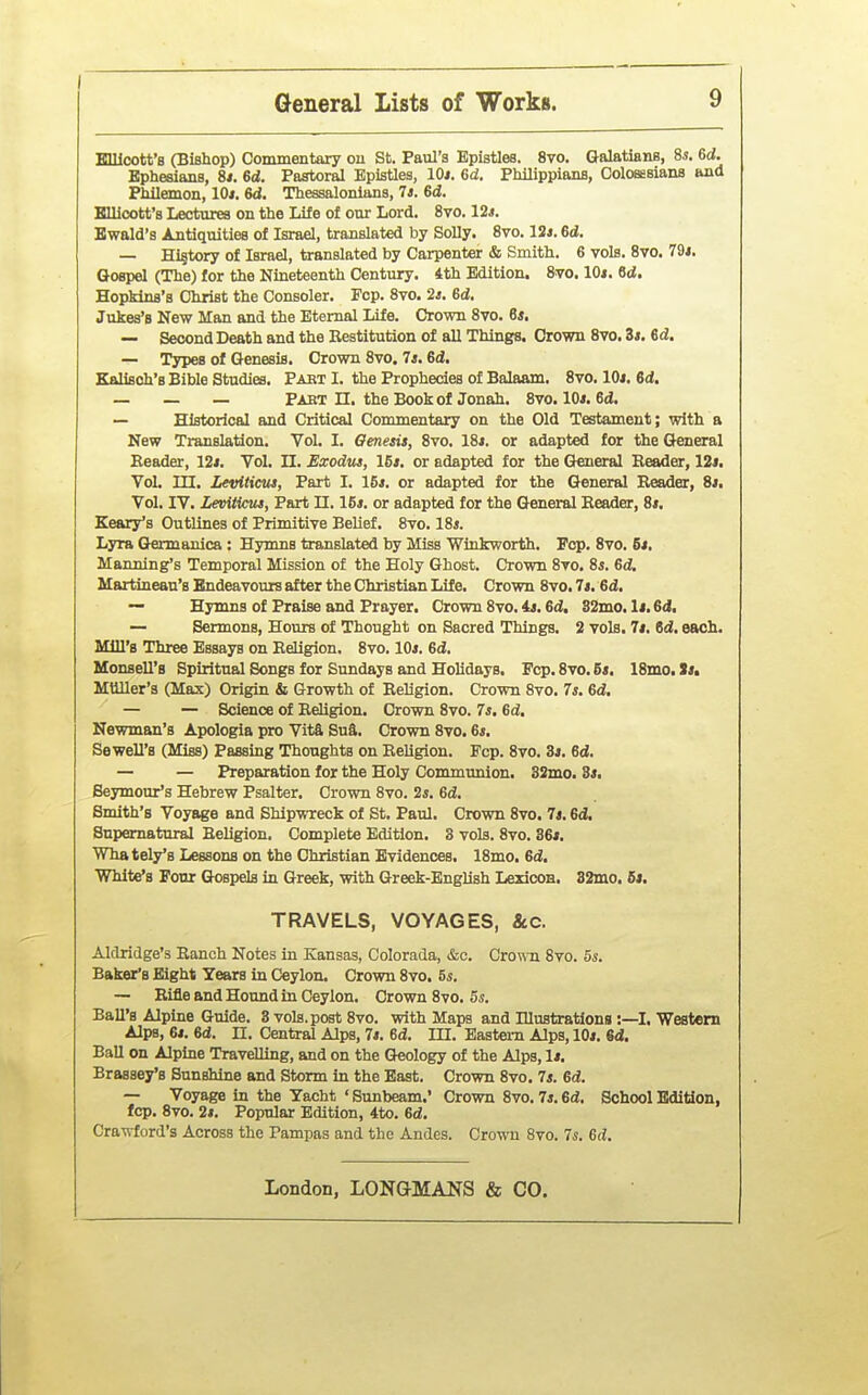 I General Lists of Works. 9 Elllcott's (Bishop) Commentaxy ou St. Paul's Epistles. 8vo. Galatians, Ss. 6d. Ephesians, 8<. 6d. Pastoral Epistles, lOi. 6d. Philippians, Colosesians and Philemon, 10*. 6<J. Thessalonlans, 7*. 6d. Bllicott's Lectvires on the Life of our Lord, 8vo. 12*. Bwald's Antiquities of Israel, translated by Solly. 8vo. 12*. 6d. — Hi§tory of Israel, translated by Carpenter & Smith. 6 vols. 8vo. 79J. Gospel (The) for the Nineteenth Century. 4th Edition. 8vo. lOi. 6d, Hopkins's Christ the Consoler. Fop. 8vo. 2*. 6d, Jukes'B New Man and the Eternal Life. Crown 8vo. 6*. — Second Death and the Restitution of all Things. Crown 8vo. Zt. 6d. — Types of Genesis. Crown 8vo. 7*. 6d. Kalisoh's Bible Studies. Pabt I. the Prophecies of Balaam. 8vo. lOi. 6d. — — — Pabt n. the Book of Jonah. 8vo. 10*. 6d. — Historical and Critical Commentary on the Old Testament; with a New Translation. Vol. I. Genesis, 8vo. 18*. or adapted for the Gtoeral Eeader, 12*. Vol. II. Exodus, 15s. or adapted for the General Reader, 12*. Vol. in. Leviticus, Part I, 15*. or adapted for the General Reader, 8*. Vol, IV, Leviticus, Part II. 16*. or adapted for the General Reader, 8*. Keary's Outlines of Primitive Belief, 8vo, 18*. Lyra Germanica : Hymns translated by Miss Winkworth. Pop. Svo, 6*. Manning's Temporal Mission of the Holy Ghost. Crown Svo. 8*. Gd. Martineau's Endeavours after the Christian Life, Crown Svo. 7*. 6d. — Hymns of Praise and Prayer. Crown 8vo. is. 6d, S2mo. 1*. 6d, — Sermons, Hours of Thought on Sacred Things. 2 vols. 7*. 6d. each. Mill's Three Essays on Religion. 8vo. 10*. Gd. Monsell's Spiritual Songs for Sundays and Holidays, Pep. 8vo. 6*. 18mo. >*• Mtlller's (Max) Origin & Growth of Religion. Crown Svo. 7*. Gd. — — Science of Religion. Crown Svo. 7s. Gd, Newman's Apologia pro Vita Suft. Crown Svo. 6*. Sewell's (Miss) Passing Thoughts on Religion. Fop. Svo. 3*. Gd. — — Preparation for the Holy Communion. 32mo, 3*. Seymour's Hebrew Psalter. Crown Svo. 2*. Gd. Smith's Voyage and Shipwreck of St. Paul, Crown Svo. 7*. Gd, Supernatural Religion. Complete Edition. 3 vols. Svo. 36*. Whately's Lessons on the Christian Evidences. ISmo. Gd. White's Four Gospels in Greek, with Greek-English Lexicon. 32mo. 6*. TRAVELS, VOYAGES, &c. Alclridge's Ranch Notes in Kansas, Colorada, &c. Crown Svo. 5s. Baker's Eight Years in Ceylon. Crown Svo. 5*. ~ Rifle and Hound in Ceylon, Crown Svo. 5^. Ball's Alpine Guide. 3 vols, post Svo. with Maps and Illustrations :—I, Western Alps, 6*. Gd. n. Central Alps, 7*. Gd. lU. Bastera Alps, 10*. 6d. BaU on Alpine Travelling, and on the Geology of the Alps, 1*. Brassey's Sunshine and Storm in the East. Crown Svo. 7*. Gd. — Voyage in the Yacht ' Sunbeam.' Crown Svo. 7*. Gd. School Edition, fcp. Svo. 2*. Popular Edition, 4to. Gd. Crawford's Across the Pampas and the Andes. Crowu Svo. T*. Gd.