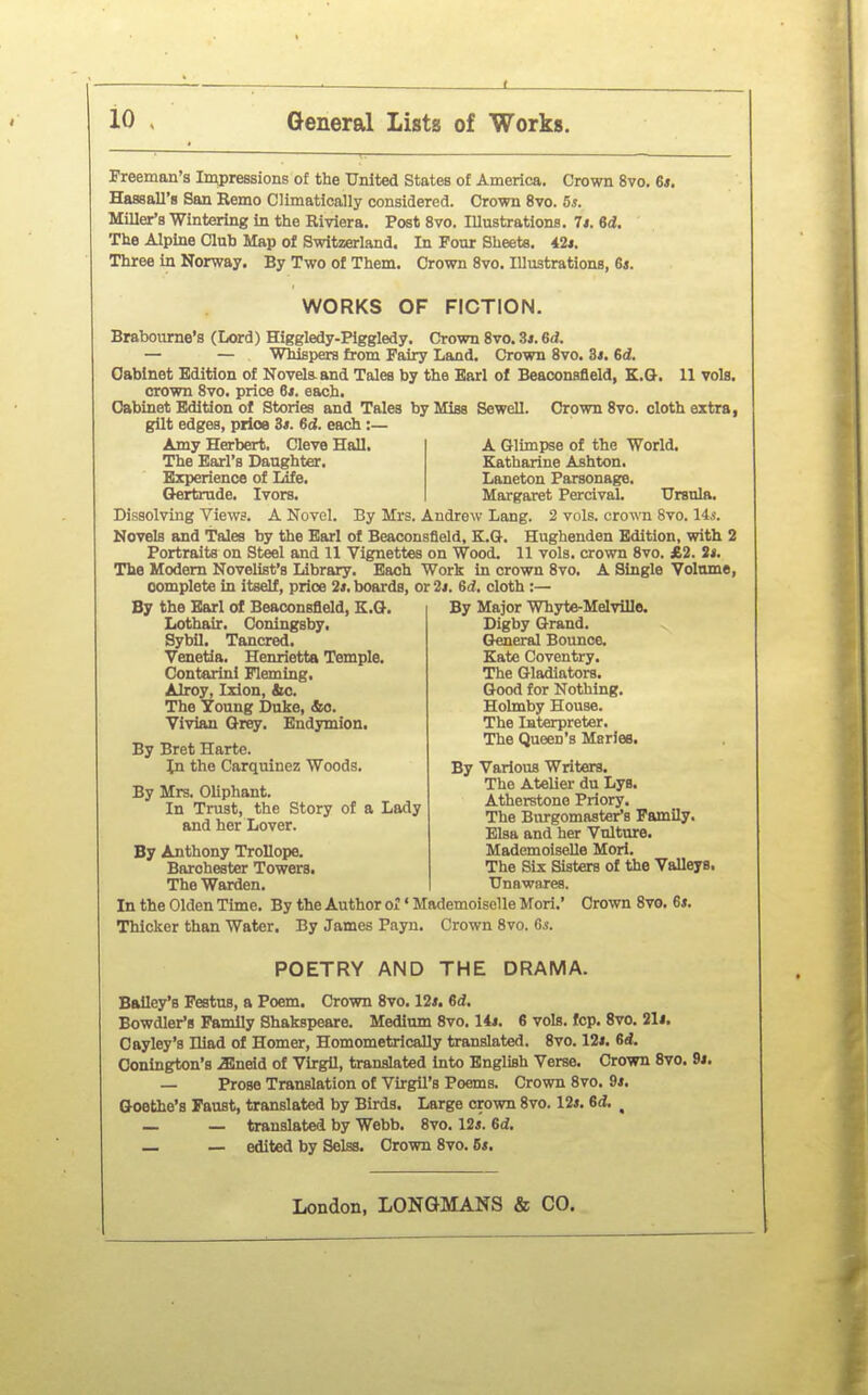 Freeman's Impressions of the United States of America. Crown 8vo. 6*. Hassall's San Remo Climatically considered. Crown 8vo. 5*. Miller's Wintering in the Riviera. Post 8vo. lUustrations. T$. ed. The Alpine Club Map of Switzerland. In Pour Sheete. 42*. Three in Norway. By Two of Them. Crown 8vo. lUustrations, G*. WORKS OF FICTION. Brabourne's (Lord) Higgledy-Piggledy. Crown 8vo. 3i. 6d. — — Wbispers from Fairy Land. Crown 8vo. 3#. 6d. Cabinet Edition of Novels, and Tales by the Earl of Beaconsfleld, K.G-. 11 vols. crown 8vo. price 6j. each. Cabinet Edition of Stories and Tales by Miss Sewell. Crown 8vo. cloth extra, gilt edges, prioe 3t. 6d. each :— Amy Herbert. Cleve Hall. A Glimpse of the World. The Earl's Daughter. Katharine Ashton. Experience of Life. Laneton Parsonage. Oertrude. Ivors. Margaret Percival. Ursnla. Dissolving Views. A Novel. By Mrs. Andrew Lang. 2 vols, crown 8vo. lis. Novels and Tales by the Earl of Beaconsfleld, K.Q-. Hughenden Edition, with 2 Portraits on Steel and 11 Vignettes on Wood. 11 vols, crown 8vo. £2. J*. The Modem Novelist's Library. Bach Work in crown 8vo. A Single Volume, complete in itself, price 2*. boards, or 2i. 6d, cloth :— By the Earl of Beaconsfleld, E.G-. Lothair. Coningsby. Sybil. Tancred. Venetia. Henrietta Temple. Contarini Fleming. ▲Iroy, Izlon, &o. The Young Duke, &o. Vivian Grey. Endymion. By Bret Harte. In the Carquinez Woods. By Mrs. Oliphant. In Trust, the Story of a Lady and her Lover. By Anthony Trollope. Barohester Towers. The Warden. In the Olden Time. By the Author or' Mademoiselle Mori.' Crown 8vo. 6*. Thicker than Water. By James Payn. Crown 8vo. G.s. By Major Whyte-Melville. Digby Grand. General Bounce. Kate Coventry. The Gladiators. Good for Nothing. Holmby House. The Interpreter. The Queen's Maries. By Various Writers. The Atelier du Lys. Atheratone Priory. The Burgomaster's Family. Blsa and her Vulture. Mademoiselle Mori. The Six Sisters of the Valleys. ■Unawares. POETRY AND THE DRAMA. Bailey's Featus, a Poem. Crown 8vo. 12*. 6d. Bowdler'g Family Shakspeare. Medium 8vo. lit. S vols. fcp. 8vo. ill. Cayley's Hiad of Homer, Homometrically translated. 8vo. 12i. 6d. Conlngton's .Slneid of Virgil, translated into English Verse. Crown 8vo. 9i. — Prose Translation of Virgil's Poems. Crown 8vo. 9i. Goethe's Faust, translated by Birds. Large crown 8vo. 12*. 6d, ^ — — translated by Webb. 8vo. 12*. 6d. — — edited by Selss. Crown 8vo. Bs.