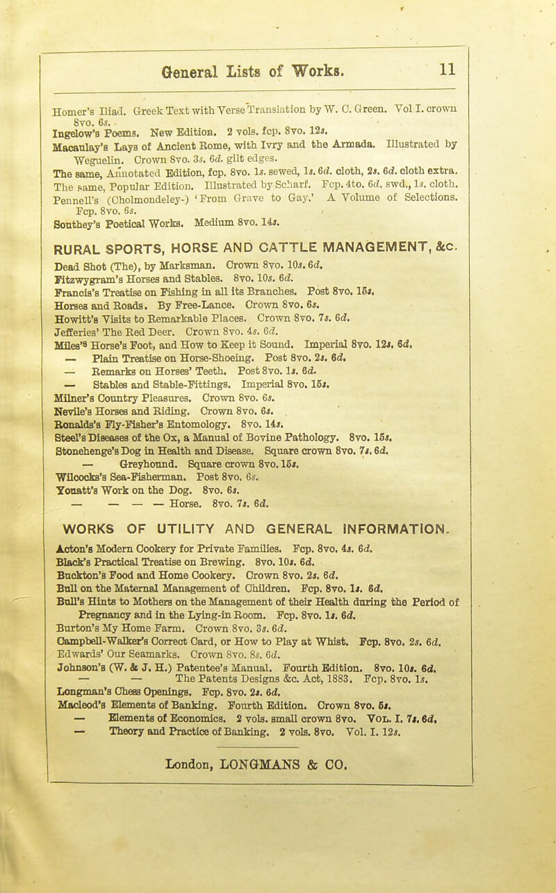 Homer's Iliad. Greek Text with Verse Translation by W. 0. G reen. Vol I. crown 8yo. 6s. ^ o ,o Ingelow's Poems, New Edition. 2 vols. fop. avo. 12*. Maoaulay'a Lays of Ancient Borne, with Ivry and the Armada. Illustrated by Weguelin. Crown 8vo. 3^. Gd. gilt edges. The same, Ainiotated Edition, fop. 8vo. Is. sewed, Is. ed. cloth, 2«. ed. cloth extra. The same, Populai- Edition. Illustrated by Scharf. Pep. 4to. Gd. swd., Is. cloth. Pennell's (Cholmondeley-) 'From Grave to Gay.' A Volume of Selections. Pep. Svo. Gs. Sonthey's Poetical Works. Medium Svo. 14*. RURAL SPORTS, HORSE AND CATTLE MANAGEMENT, 3tC. Dead Shot (The), by Marksman. Crown Svo. 10^. 6d. Pitzwygram's Horses and Stables. Svo. 10*. Gd. Francis's Treatise on Fishing in all its Branches. Post Svo. 16*. Horses and Beads. By Free-Lance. Crown Svo. 6s. Hewitt's Visits to Eemarkable Places. Crown Svo. 7s. Gd. JefEeries' The Bed Deer. Crown Svo. is. Gd. Miles'8 Horse's Foot, and How to Keep it Sound. Imperial Svo. 12*. 6d, — Plain Treatise on Horse-Shoeing. Post Svo. 2*. 6d, — Eemarks on Horses' Teeth. Post Svo. 1*. Gd. — Stables and Stable-Fittings. Imperial Svo. 15*. Milner's Country Pleasures. Crown Svo. 6s. Nevile's Horses and Biding. Crown Svo. Gs. Eonalds's Fly-Fisher's Entomology. Svo. 14s. Steel's Diseases of the Ox, a Manual of Bovine Pathology. Svo. 16s. Stonehenge's Dog in Health and Disease. Square crown Svo. 7*. 6d. — Greyhound. Square crown Svo. 15*. Wilcocks's Sea-Fisherman. Post Svo. Gs. Yonatt'a Work on the Dog. Svo. 6s. — — — — Horse. Svo. 7*. 6d. WORKS OF UTILITY AND GENERAL INFORMATION. A.cton'a Modem Cookery for Private Families. Pep. Svo. 4s. Gd, Black's Practical Treatise on Brewing. Svo. 10*. Gd. Bnckton's Food and Home Cookery. Crown Svo. 2s. Gd. Btdl on the Maternal Management of Children, Fcp. Svo. 1*. 6d. Bull's Hints to Mothers on the Management of their Health daring the Period of Pregnancy and in the Lying-in Boom. Pep. Svo. 1*. 6c?. Burton's My Home Farm. Crown Svo. 3s. Gd. Campbell-Walker's Correct Card, or How to Play at Whist. Pep. Svo, 2s. Gd, Edwards' Our Seamarks. Crown 8to. 8s. Gd. Johnson's (W. & J. H.) Patentee's Manual. Fourth Edition. Svo. 10*. 6d. — — The Patents Designs &o. Act, 1883. Fcp. Svo. Is. Longman's Chess Openings. Fcp. Svo. 2*. Gd, Macleod's Elements of Banking. Fourth Edition. Crown Svo. 6*. — Elements of Economics. 2 vols, small crown Svo. Vol. I, It, 6d, — Theory and Practice of Banking. 2 vols. Svo, Vol. 1.12s.