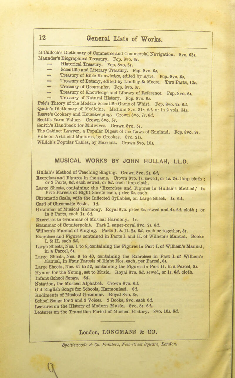 M'CuUoch's Dictionary of Commerce and Commercial Navigation. 8vo. 63*. Maunder's Biographical Treasury. Fcp. 8vo. 6t. — Historical Treaaury. Pep. 8vo. 6<. — Scientific and Literary Treasury. Fcp. 8vo. 61. — Treasuiy of Bible Knowledge, edited by Ayre. Fcp. 8vo. 6i. — Treasury of Botany, edited by LIndley & Moore. Two Parts, 12i. — Treasury of (Jeography. Fcp. 8vo. 6i. — Treasury of Knowledge and Library of Reference. Pep. 8vo. 61, — Treasury of Natural History. Fcp. 8vo. 61. Pole's Theory of the Modem Scientific (Jame of Whist. Pep. 8vo. 2i. 6/1. Quain's Dictionary of Medicine. Medium 8vo. 31*. 6d. or in 2 vols. Sis. Reeve's Cookery and Housekeeping. Crown 8vo. 7*. 6d. Boott's Farm Valuer. Crown 8vo. 5t. Smith's Handbook for Midwives. Crown 8vo. 5*. The Cabinet Lawyer, a Popular Digest of the Laws of Bngland. Pop. Svo. 9*. Ville on Artificial Manures, by Crookes. Svo. 21*. Wllllch's Popular Tables, by Marriott. Crown Svo. lOi. Hullah's Method of Teaching Singing. Crown Svo. 2*. erf. Bxercises and Figures in the same. Grown Svo. 1*. sewed, or li. id. limp cloth ; or 2 Parts, 6d. each sewed, or 8d. each limp cloth. Large Sheets, containing the ' Bxercises and Figures in HuUah'a Method,' in Five Parcels of Eight Sheets each, price 6*. each. Ohromatic Scale, with the Infiected Syllables, on Large Sheet. 1«, Od. Card of Chromatic Scale, Irf. Qrammar of Musical Harmony. Royal Svo. price 3*. sewed and 4*. 6(2. cloth ; or in 2 Parts, each 1*. 6d. Exercises to Grammar of Musical Harmony. 1«. Q-rammar of Counterpoint. Part I. super-royal Svo. 2*. erf. Wllhom'a Manual of Singing. Parts I. & 11. 2*. 6rf. each or together, 6*. Eserclses and Pig^es contained in Parts I, and U. of Wilhem's Manual. Books I. & n. each Srf. Large Sheets, Nos. 1 to 8, containing the Figures in Part I. of Wilhem's Manual, in a Parcel, 6*. Largo Sheets, Nos. 9 to 40, containing the Exercises in Part I. of Wilhem's Manual, in Pour Parcels of Eight Nos. each, per Parcel, 6*. Large Sheets, Nos. 41 to 63, containing the Figures In Part II. In a Paroel, 9*. Hymns for the Young, set to Music. Royal Svo. Srf. sewed, or 1*. 6rf. cloth. Infant School Songs. 6rf. Notation, the Musical Alphabet. Crown Svo. 6rf. Old English Songs for Schools, Harmonised. 6rf. Rudiments of Musical Grammar. Royal 8vo. St, School Songs for 2 and 3 Voices. 2 Books, Svo. each 6rf. Lectures on the History of Modem Music. Svo. 84. 6rf. Lectures on the Transition Period of Musical History. Svo. 10*. 6rf. MUSICAL WORKS BY JOHN HULLAH, LL.D. London, LONGMANS & CO. Spoltiswoode cfc Co. Printers, New-st7-eet Square, London.