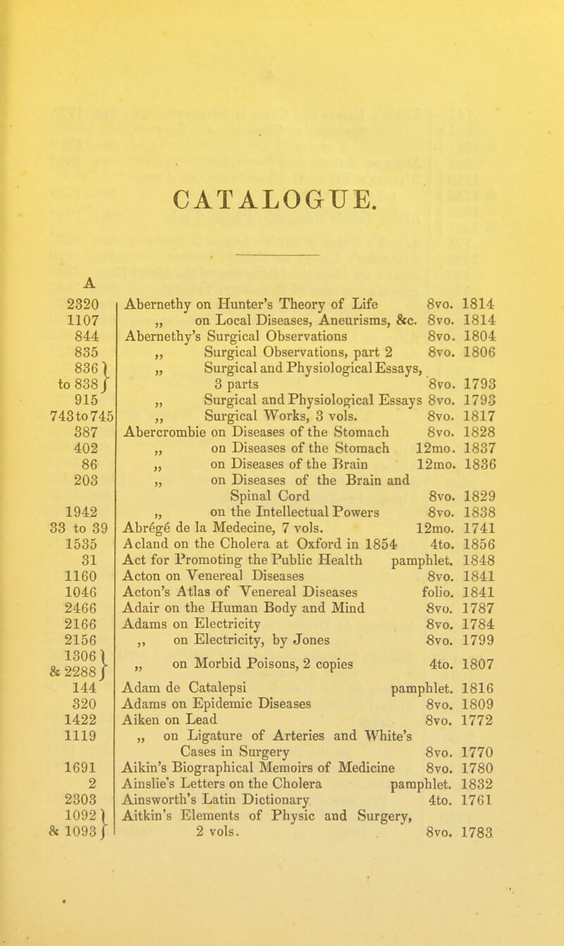 2320 1107 844 835 836) to 838/ 915 743to745 387 402 86 203 1942 33 to 39 1535 31 1160 1046 2466 2166 2156 1306) &2288J 144 320 1422 1119 1691 2 2303 1092) h 1093/ Abernethy on Hunter's Theory of Life 8vo. „ on Local Diseases, Aneurisms, &c. 8vo. Abernethy's Surgical Observations 8vo. „ Surgical Observations, part 2 8vo. „ Surgical and Physiological Essays, 3 parts 8vo. „ Surgical and Physiological Essays 8vo. „ Surgical Works, 3 vols. Abercrombie on Diseases of the Stomach „ on Diseases of the Stomach „ on Diseases of the Brain „ on Diseases of the Brain and Spinal Cord „ on the Intellectual Powers Abr6g6 de la Medecine, 7 vols. A eland on the Cholera at Oxford in 1854 Act for Promoting the Public Health Acton on Venereal Diseases Acton's Atlas of Venereal Diseases Adair on the Human Body and Mind Adams on Electricity ,, on Electricity, by Jones 8vo. 8vo. 12mo. 12mo. 8vo. 8vo. 12mo. 4to. pamphlet. 8vo. foho. 8vo. 8vo. 8vo. 1814 1814 1804 1806 1793 1793 1817 1828 1837 1836 1829 1838 1741 1856 1848 1841 1841 1787 1784 1799 pamphlet. 8vo. 8vo. „ on Morbid Poisons, 2 copies 4to. 1807 Adam de Catalepsi Adams on Epidemic Diseases Aiken on Lead „ on Ligature of Arteries and White's Cases in Surgery 8vo. Aikin's Biographical Memoirs of Medicine 8vo. Ainslie's Letters on the Cholera pamphlet. Ainsworth's Latin Dictionary 4to. Aitkin's Elements of Physic and Surgery, 2 vols. 8vo. 1816 1809 1772 1770 1780 1832 1761 1783
